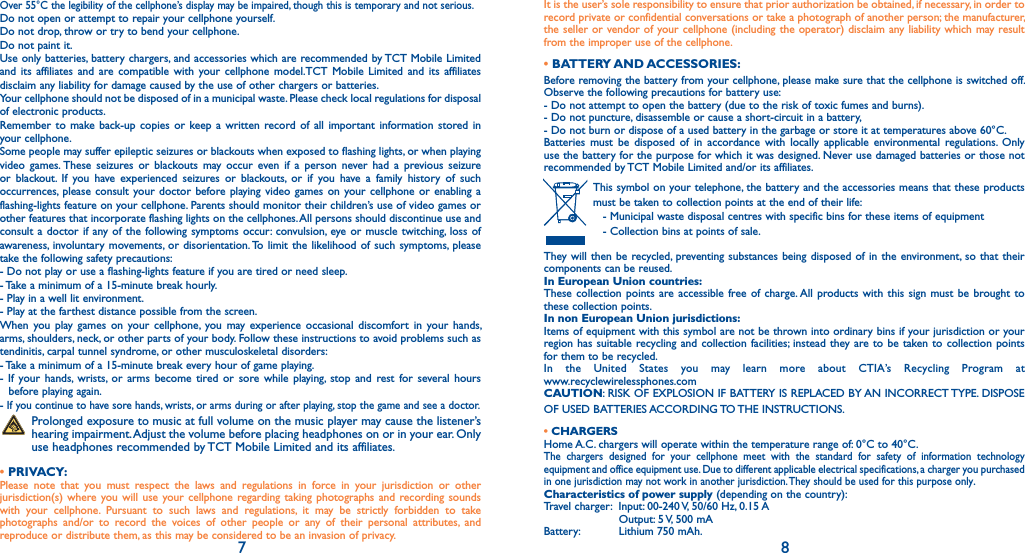 7 8Over 55°C the legibility of the cellphone’s display may be impaired, though this is temporary and not serious.Do not open or attempt to repair your cellphone yourself.Do not drop, throw or try to bend your cellphone.Do not paint it.Use only batteries, battery chargers, and accessories which are recommended by TCT Mobile Limited and its affiliates and are compatible with your cellphone model.TCT Mobile Limited and its affiliates disclaim any liability for damage caused by the use of other chargers or batteries.Your cellphone should not be disposed of in a municipal waste. Please check local regulations for disposal of electronic products.Remember to make back-up copies or keep a written record of all important information stored in your cellphone.Some people may suffer epileptic seizures or blackouts when exposed to flashing lights, or when playing video games. These seizures or blackouts may occur even if a person never had a previous seizure or blackout. If you have experienced seizures or blackouts, or if you have a family history of such occurrences, please consult your doctor before playing video games on your cellphone or enabling a flashing-lights feature on your cellphone. Parents should monitor their children’s use of video games or other features that incorporate flashing lights on the cellphones. All persons should discontinue use and consult a doctor if any of the following symptoms occur: convulsion, eye or muscle twitching, loss of awareness, involuntary movements, or disorientation. To limit the likelihood of such symptoms, please take the following safety precautions:- Do not play or use a flashing-lights feature if you are tired or need sleep.- Take a minimum of a 15-minute break hourly.- Play in a well lit environment.- Play at the farthest distance possible from the screen.When you play games on your cellphone, you may experience occasional discomfort in your hands, arms, shoulders, neck, or other parts of your body. Follow these instructions to avoid problems such as tendinitis, carpal tunnel syndrome, or other musculoskeletal disorders:- Take a minimum of a 15-minute break every hour of game playing.- If your hands, wrists, or arms become tired or sore while playing, stop and rest for several hours  before playing again.- If you continue to have sore hands, wrists, or arms during or after playing, stop the game and see a doctor. Prolonged exposure to music at full volume on the music player may cause the listener’s hearing impairment. Adjust the volume before placing headphones on or in your ear. Only use headphones recommended by TCT Mobile Limited and its affiliates.• PRIVACY:Please note that you must respect the laws and regulations in force in your jurisdiction or other jurisdiction(s) where you will use your cellphone regarding taking photographs and recording sounds with your cellphone. Pursuant to such laws and regulations, it may be strictly forbidden to take photographs and/or to record the voices of other people or any of their personal attributes, and reproduce or distribute them, as this may be considered to be an invasion of privacy.It is the user’s sole responsibility to ensure that prior authorization be obtained, if necessary, in order to record private or confidential conversations or take a photograph of another person; the manufacturer, the seller or vendor of your cellphone (including the operator) disclaim any liability which may result from the improper use of the cellphone.• BATTERY AND ACCESSORIES:Before removing the battery from your cellphone, please make sure that the cellphone is switched off. Observe the following precautions for battery use:- Do not attempt to open the battery (due to the risk of toxic fumes and burns).- Do not puncture, disassemble or cause a short-circuit in a battery,- Do not burn or dispose of a used battery in the garbage or store it at temperatures above 60°C.Batteries must be disposed of in accordance with locally applicable environmental regulations. Only use the battery for the purpose for which it was designed. Never use damaged batteries or those not recommended by TCT Mobile Limited and/or its affiliates. This symbol on your telephone, the battery and the accessories means that these products must be taken to collection points at the end of their life:  - Municipal waste disposal centres with specific bins for these items of equipment  - Collection bins at points of sale. They will then be recycled, preventing substances being disposed of in the environment, so that their components can be reused.In European Union countries:These collection points are accessible free of charge. All products with this sign must be brought to these collection points.In non European Union jurisdictions:Items of equipment with this symbol are not be thrown into ordinary bins if your jurisdiction or your region has suitable recycling and collection facilities; instead they are to be taken to collection points for them to be recycled.In the United States you may learn more about CTIA’s Recycling Program at  www.recyclewirelessphones.comCAUTION: RISK OF EXPLOSION IF BATTERY IS REPLACED BY AN INCORRECT TYPE. DISPOSE OF USED BATTERIES ACCORDING TO THE INSTRUCTIONS.• CHARGERSHome A.C. chargers will operate within the temperature range of: 0°C to 40°C.The chargers designed for your cellphone meet with the standard for safety of information technology equipment and office equipment use. Due to different applicable electrical specifications, a charger you purchased in one jurisdiction may not work in another jurisdiction. They should be used for this purpose only.Characteristics of power supply (depending on the country):Travel charger:  Input: 00-240 V, 50/60 Hz, 0.15 A  Output: 5 V, 500 mABattery:   Lithium 750 mAh.