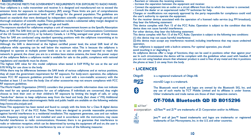 910- Reorient or relocate the receiving antenna.- Increase the separation between the equipment and receiver.- Connect the equipment into an outlet on a circuit different from that to which the receiver is connected.- Consult the dealer or an experienced radio/ TV technician for help.Changes or modifications not expressly approved by the party responsible for compliance could void the user’s authority to operate the equipment.For the receiver devices associated with the operation of a licensed radio service (e.g. FM broadcast), they bear the following statement:This device complies with Part 15 of the FCC Rules. Operation is subject to the condition that this device does not cause harmful interference.For other devices, they bear the following statement:This device complies with Part 15 of the FCC Rules. Operation is subject to the following two conditions:(1) this device may not cause harmful interference(2) this device must accept any interference received, including interference that may cause undesired operation.Your cellphone is equipped with a built-in antenna. For optimal operation, you shouldavoid touching it or degrading it.As cellphone devices offer a range of functions, they can be used in positions other than against your ear. In such circumstances the device will be compliant with the guidelines when used with headset. If you are not using headset ensure that whatever product is used is free of any metal and that it positions the phone at least 2 cm away from the body.• LICENCES Obigo®     is a registered trademark of Obigo AB.  microSD Logo is a trademark.  The Bluetooth word mark and logos are owned by the Bluetooth SIG, Inc. and  any use of such marks by TCT Mobile Limited and its affiliates is under license.  Other trademarks and trade names are those of their respective owners.  OT-708A Bluetooth QD ID B015296    eZiText™ and Zi™ are trademarks of Zi Corporation and/or its Affiliates.  Java™ and all Java™ based trademarks and logos are trademarks or registered trademarks of Sun Microsystems, Inc. in the U.S. and other countries.10• RADIO WAVES:THIS CELLPHONE MEETS THE GOVERNMENT’S REQUIREMENTS FOR EXPOSURE TO RADIO WAVES.Your cellphone is a radio transmitter and receiver. It is designed and manufactured not to exceed the emission limits for exposure to radio-frequency (RF) energy. These limits are part of comprehensive guidelines and establish permitted levels of RF energy for the general population. The guidelines are based on standards that were developed by independent scientific organizations through periodic and thorough evaluation of scientific studies. These guidelines include a substantial safety margin designed to ensure the safety of all persons, regardless of age and health.The exposure standard for cellphones employs a unit of measurement known as the Specific Absorption Rate, or SAR. The SAR limit set by public authorities such as the Federal Communications Commission of the US Government (FCC), or by Industry Canada, is 1.6 W/kg averaged over gram of body tissue. Tests for SAR are conducted using standard operating positions with the cellphone transmitting at its highest certified power level in all tested frequency bands.Although the SAR is determined at the highest certified power level, the actual SAR level of the cellphone while operating can be well below the maximum value. This is because the cellphone is designed to operate at multiple power levels so as to use only the power required to reach the network. In general, the closer you are to a wireless base station antenna, the lower the power output of the cellphone Before a cellphone model is available for sale to the public, compliance with national regulations and standards must be shown.The highest SAR value for this model cellphone when tested is 0.69 W/Kg for use at the ear and  0.95 W/Kg for use close to the body.While there may be differences between the SAR levels of various cellphones and at various positions, they all meet the government requirement for RF exposure. For body-worn operation, the cellphone meets FCC RF exposure guidelines provided that it is used with a non-metallic accessory with the handset at least 1.5 cm from the body. Use of other accessories may not ensure compliance with FCC RF exposure guidelines.The World Health Organization (WHO) considers that present scientific information does not indicate the need for any special precautions for use of cellphones. If individuals are concerned, they might choose to limit their own or their children’s RF exposure by limiting the length of calls, or using “hands-free” devices to keep cellphones away from the head and body. (fact sheet n°193). Additional WHO information about electromagnetic fields and public health are available on the following website: http://www.who.int/peh-emf.Note: This equipment has been tested and found to comply with the limits for a Class B digital device pursuant to part 15 of the FCC Rules. These limits are designed to provide reasonable protection against harmful interference in a residential installation. This equipment generates, uses and can radiate radio frequency energy and, if not installed and used in accordance with the instructions, may cause harmful interference to radio communications. However, there is no guarantee that interference to radio or television reception, which can be determined by turning the equipment off and on, the user is encouraged to try to correct the interference by one or more of the following measures:
