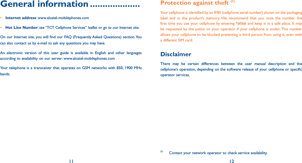 11 12General information ....................• Internet address: www.alcatel-mobilephones.com• Hot Line Number: see “TCT Cellphone Services” leaflet or go to our Internet site.On our Internet site, you will find our FAQ (Frequently Asked Questions) section. You can also contact us by e-mail to ask any questions you may have. An electronic version of this user guide is available in English and other languages according to availability on our server: www.alcatel-mobilephones.comYour telephone is a transceiver that operates on GSM networks with 850, 1900 MHz bands.Protection against theft (1)Your cellphone is identified by an IMEI (cellphone serial number) shown on the packaging label and in the product’s memory. We recommend that you note the number the first time you use your cellphone by entering *#06# and keep it in a safe place. It may be requested by the police or your operator if your cellphone is stolen. This number allows your cellphone to be blocked preventing a third person from using it, even with a different SIM card.DisclaimerThere may be certain differences between the user manual description and the cellphone’s operation, depending on the software release of your cellphone or specific operator services.(1) Contact your network operator to check service availability.