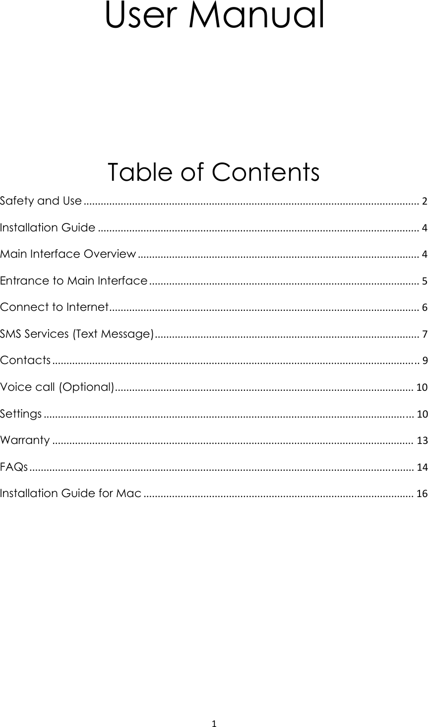 1User Manual   Table of Contents Safety and Use ...................................................................................................................... 2 Installation Guide ................................................................................................................. 4 Main Interface Overview ................................................................................................... 4 Entrance to Main Interface............................................................................................... 5 Connect to Internet............................................................................................................. 6 SMS Services (Text Message)............................................................................................. 7 Contacts ................................................................................................................................. 9 Voice call (Optional)......................................................................................................... 10 Settings .................................................................................................................................. 10 Warranty ............................................................................................................................... 13 FAQs ....................................................................................................................................... 14 Installation Guide for Mac ............................................................................................... 16           