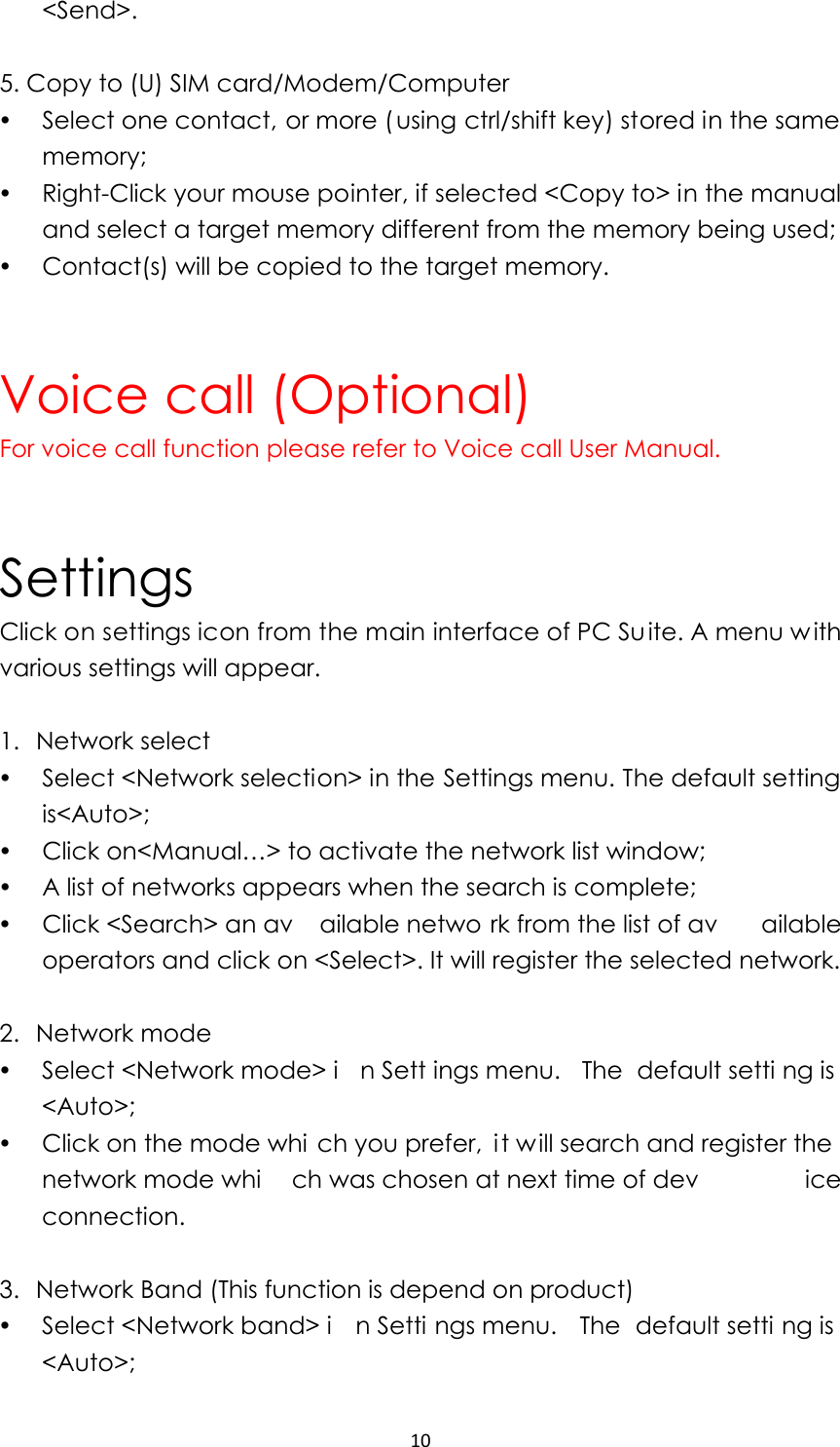 10&lt;Send&gt;.  5. Copy to (U) SIM card/Modem/Computer y Select one contact, or more ( using ctrl/shift key) stored in the same memory; y Right-Click your mouse pointer, if selected &lt;Copy to&gt; in the manual and select a target memory different from the memory being used; y Contact(s) will be copied to the target memory.   Voice call (Optional) For voice call function please refer to Voice call User Manual.   Settings Click on settings icon from the main interface of PC Su ite. A menu w ith various settings will appear.  1. Network select y Select &lt;Network selection&gt; in the Settings menu. The default setting is&lt;Auto&gt;; y Click on&lt;Manual…&gt; to activate the network list window; y A list of networks appears when the search is complete; y Click &lt;Search&gt; an av ailable netwo rk from the list of av ailable operators and click on &lt;Select&gt;. It will register the selected network.    2. Network mode y Select &lt;Network mode&gt; i n Sett ings menu.  The default setti ng is &lt;Auto&gt;; y Click on the mode whi ch you prefer,  it will search and register the network mode whi ch was chosen at next time of dev ice connection.  3. Network Band (This function is depend on product) y Select &lt;Network band&gt; i n Setti ngs menu.  The default setti ng is &lt;Auto&gt;; 