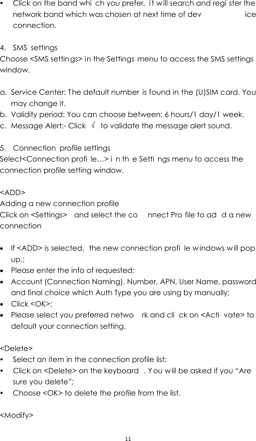 11y Click on the band whi ch you prefer,  i t will search and regi ster the network band which was chosen at next time of dev ice connection.  4.  SMS settings Choose &lt;SMS settings&gt; in the Settings  menu to access the SMS settings window.  a. Service Center: The default number is found in the (U)SIM card. You may change it. b. Validity period: You can choose between: 6 hours/1 day/1 week. c. Message Alert:- Click    to validate the message alert sound.  5.  Connection profile settings Select&lt;Connection profi le…&gt; i n th e Setti ngs menu to access the connection profile setting window.    &lt;ADD&gt;  Adding a new connection profile Click on &lt;Settings&gt;  and select the co nnect Pro file to ad d a new connection  • If &lt;ADD&gt; is selected,  the new connection profi le w indows w ill pop up.; • Please enter the info of requested;   • Account (Connection Naming), Number, APN, User Name, password and final choice which Auth Type you are using by manually; • Click &lt;OK&gt;; • Please select you preferred netwo rk and cli ck on &lt;Acti vate&gt; to default your connection setting.    &lt;Delete&gt; y Select an item in the connection profile list; y Click on &lt;Delete&gt; on the keyboard . Y ou w ill be asked if you “Are sure you delete”; y Choose &lt;OK&gt; to delete the profile from the list.  &lt;Modify&gt; 