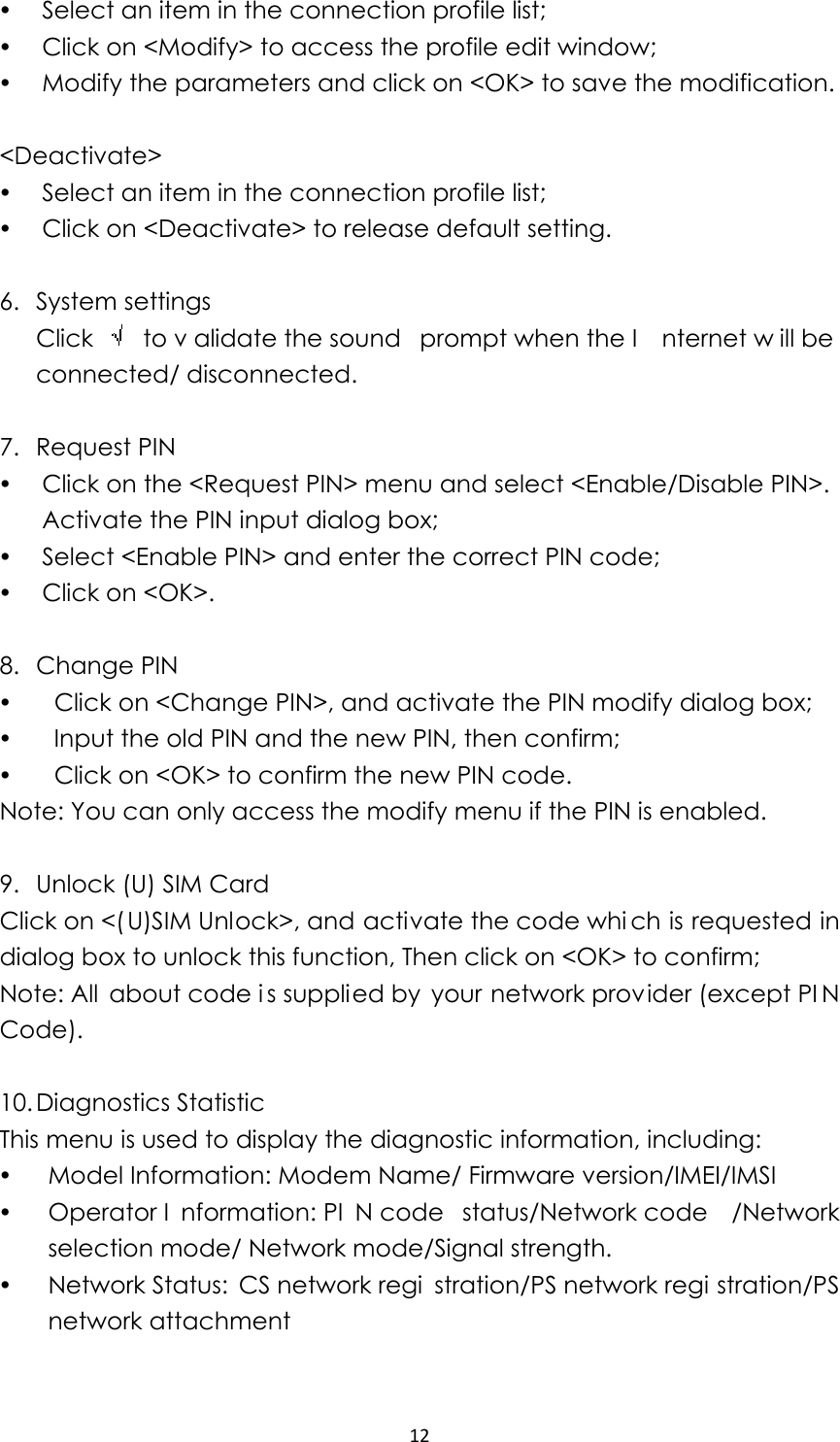 12y Select an item in the connection profile list; y Click on &lt;Modify&gt; to access the profile edit window; y Modify the parameters and click on &lt;OK&gt; to save the modification.  &lt;Deactivate&gt; y Select an item in the connection profile list; y Click on &lt;Deactivate&gt; to release default setting.  6. System settings Click   to v alidate the sound  prompt when the I nternet w ill be connected/ disconnected.  7. Request PIN y Click on the &lt;Request PIN&gt; menu and select &lt;Enable/Disable PIN&gt;. Activate the PIN input dialog box; y Select &lt;Enable PIN&gt; and enter the correct PIN code; y Click on &lt;OK&gt;.    8. Change PIN y   Click on &lt;Change PIN&gt;, and activate the PIN modify dialog box; y   Input the old PIN and the new PIN, then confirm; y   Click on &lt;OK&gt; to confirm the new PIN code. Note: You can only access the modify menu if the PIN is enabled.  9. Unlock (U) SIM Card Click on &lt;(U)SIM Unlock&gt;, and activate the code whi ch is requested in dialog box to unlock this function, Then click on &lt;OK&gt; to confirm; Note: All about code i s supplied by your network provider (except PI N Code).  10. Diagnostics Statistic   This menu is used to display the diagnostic information, including: y Model Information: Modem Name/ Firmware version/IMEI/IMSI y Operator I nformation: PI N code  status/Network code /Network selection mode/ Network mode/Signal strength. y Network Status:  CS network regi stration/PS network regi stration/PS network attachment  