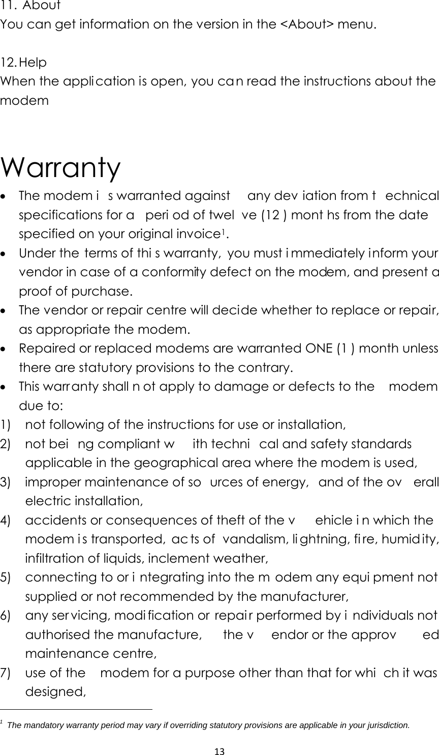 1311.  About You can get information on the version in the &lt;About&gt; menu.  12. Help When the application is open, you ca n read the instructions about the modem   Warranty • The modem i s warranted against  any dev iation from t echnical specifications for a  peri od of twel ve (12 ) mont hs from the date specified on your original invoice1. • Under the terms of thi s warranty, you must i mmediately inform your vendor in case of a conformity defect on the modem, and present a proof of purchase. • The vendor or repair centre will decide whether to replace or repair, as appropriate the modem. • Repaired or replaced modems are warranted ONE (1 ) month unless there are statutory provisions to the contrary. • This warr anty shall n ot apply to damage or defects to the  modem due to: 1)    not following of the instructions for use or installation, 2)  not bei ng compliant w ith techni cal and safety standards applicable in the geographical area where the modem is used, 3)   improper maintenance of so urces of energy,  and of the ov erall electric installation, 4)   accidents or consequences of theft of the v ehicle i n which the modem i s transported,  ac ts of  vandalism, li ghtning, fi re, humid ity, infiltration of liquids, inclement weather, 5)   connecting to or i ntegrating into the m odem any equi pment not supplied or not recommended by the manufacturer, 6)   any ser vicing, modi fication or  repai r performed by i ndividuals not authorised the manufacture,  the v endor or the approv ed maintenance centre, 7)    use of the    modem for a purpose other than that for whi ch it was  designed, 1  The mandatory warranty period may vary if overriding statutory provisions are applicable in your jurisdiction.   