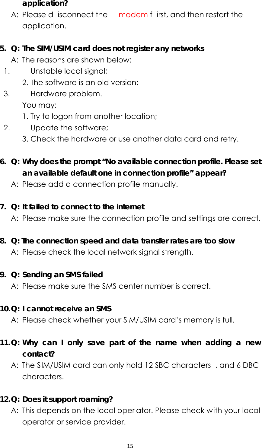 15application?   A: Please d isconnect the  modem f irst, and then restart the application.  5.  Q: The SIM/USIM card does not register any networks   A:  The reasons are shown below:   1.  Unstable local signal;      2. The software is an old version;     3.  Hardware problem.    You may:      1. Try to logon from another location;     2.  Update the software;      3. Check the hardware or use another data card and retry.  6.  Q: Why does the prompt “No available connection profile. Please set an available default one in connection profile” appear?   A:  Please add a connection profile manually.  7.  Q: It failed to connect to the internet   A:  Please make sure the connection profile and settings are correct.  8.   Q: The connection speed and data transfer rates are too slow   A:  Please check the local network signal strength.  9.  Q: Sending an SMS failed   A:  Please make sure the SMS center number is correct.  10. Q: I cannot receive an SMS   A:  Please check whether your SIM/USIM card’s memory is full.  11. Q: Why can I only save part of the name when adding a new contact?   A: The SIM/USIM card can only hold 12 SBC characters , and 6 DBC characters.  12. Q: Does it support roaming?   A:  This depends on the local oper ator. Please check with your local operator or service provider. 