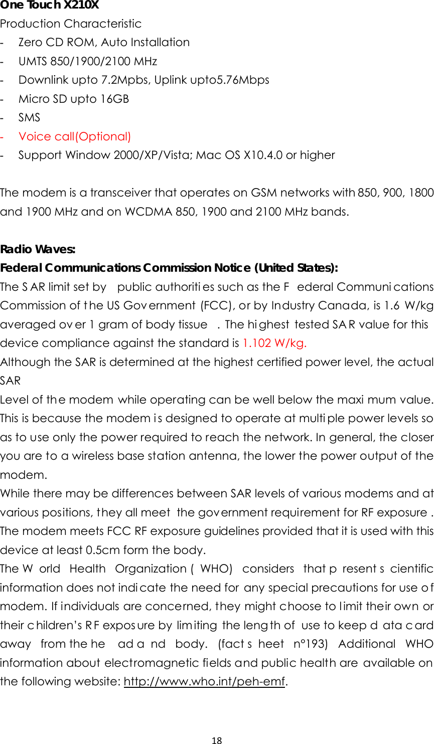 18One Touch X210X Production Characteristic   - Zero CD ROM, Auto Installation - UMTS 850/1900/2100 MHz - Downlink upto 7.2Mpbs, Uplink upto5.76Mbps - Micro SD upto 16GB - SMS - Voice call(Optional) - Support Window 2000/XP/Vista; Mac OS X10.4.0 or higher  The modem is a transceiver that operates on GSM networks with 850, 900, 1800 and 1900 MHz and on WCDMA 850, 1900 and 2100 MHz bands.  Radio Waves: Federal Communications Commission Notice (United States): The S AR limit set by  public authoriti es such as the F ederal Communi cations Commission of t he US Gov ernment (FCC), or by Industry Canada, is 1.6 W/kg averaged ov er 1 gram of body tissue . The hi ghest tested SA R value for this device compliance against the standard is 1.102 W/kg. Although the SAR is determined at the highest certified power level, the actual SAR Level of the modem while operating can be well below the maxi mum value. This is because the modem i s designed to operate at multi ple power levels so as to use only the power required to reach the network. In general, the closer you are to a wireless base station antenna, the lower the power output of the modem. While there may be differences between SAR levels of various modems and at various positions, they all meet  the government requirement for RF exposure . The modem meets FCC RF exposure guidelines provided that it is used with this device at least 0.5cm form the body. The W orld Health Organization ( WHO) considers that p resent s cientific information does not indi cate the need for any special precautions for use o f modem. If individuals are concerned, they might choose to l imit their own or their c hildren’s R F expos ure by  lim iting the leng th of  use to keep d ata c ard away from the he ad a nd body. (fact s heet n°193) Additional WHO information about electromagnetic fields and public health are available on the following website: http://www.who.int/peh-emf.  