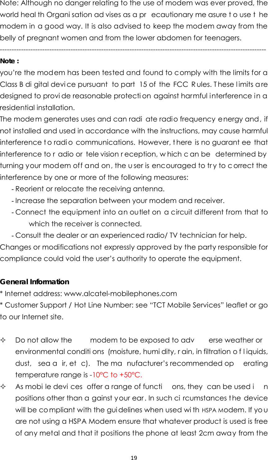 19Note: Although no danger relating to the use of modem was ever proved, the world heal th Organi sation ad vises as a pr ecautionary me asure t o use t he modem in a good way. It is also advised to keep the modem away from the belly of pregnant women and from the lower abdomen for teenagers. ----------------------------------------------------------------------------------------------------------------- Note : you’re the modem has been tested and found to comply with the limits for a Class B di gital devi ce pursuant  to part  15 of  the  FCC  R ules. T hese l imits a re designed to provi de reasonable protecti on against harmful interference in a residential installation. The modem generates uses and can radi ate radio frequency energy and , if not installed and used in accordance with the instructions, may cause harmful interference t o radi o communications. However, t here is no guarant ee that interference to r adio or  tele vision r eception, w hich c an be  determined by  turning your modem off and on, the u ser is encouraged to tr y to c orrect the interference by one or more of the following measures: - Reorient or relocate the receiving antenna. - Increase the separation between your modem and receiver. - Connect the equipment into an outlet on a circuit different from that to which the receiver is connected. - Consult the dealer or an experienced radio/ TV technician for help. Changes or modifications not expressly approved by the party responsible for compliance could void the user’s authority to operate the equipment.  General Information * Internet address: www.alcatel-mobilephones.com * Customer Support / Hot Line Number: see “TCT Mobile Services” leaflet or go to our Internet site.    Do not allow the   modem to be exposed to adv erse weather or  environmental conditi ons (moisture, humi dity, r ain, in filtration o f l iquids, dust, sea a ir, et c). The ma nufacturer’s recommended op erating temperature range is -10°C to +50°C.  As mobi le devi ces offer a range of functi ons, they  can be used i n positions other than a gainst your ear. In such ci rcumstances t he device will be co mpliant with the gui delines when used wi th HSPA Modem. If yo u are not using a HSPA Modem ensure that whatever product is used is free of any metal and t hat it positions the phone at least 2cm awa y from the 