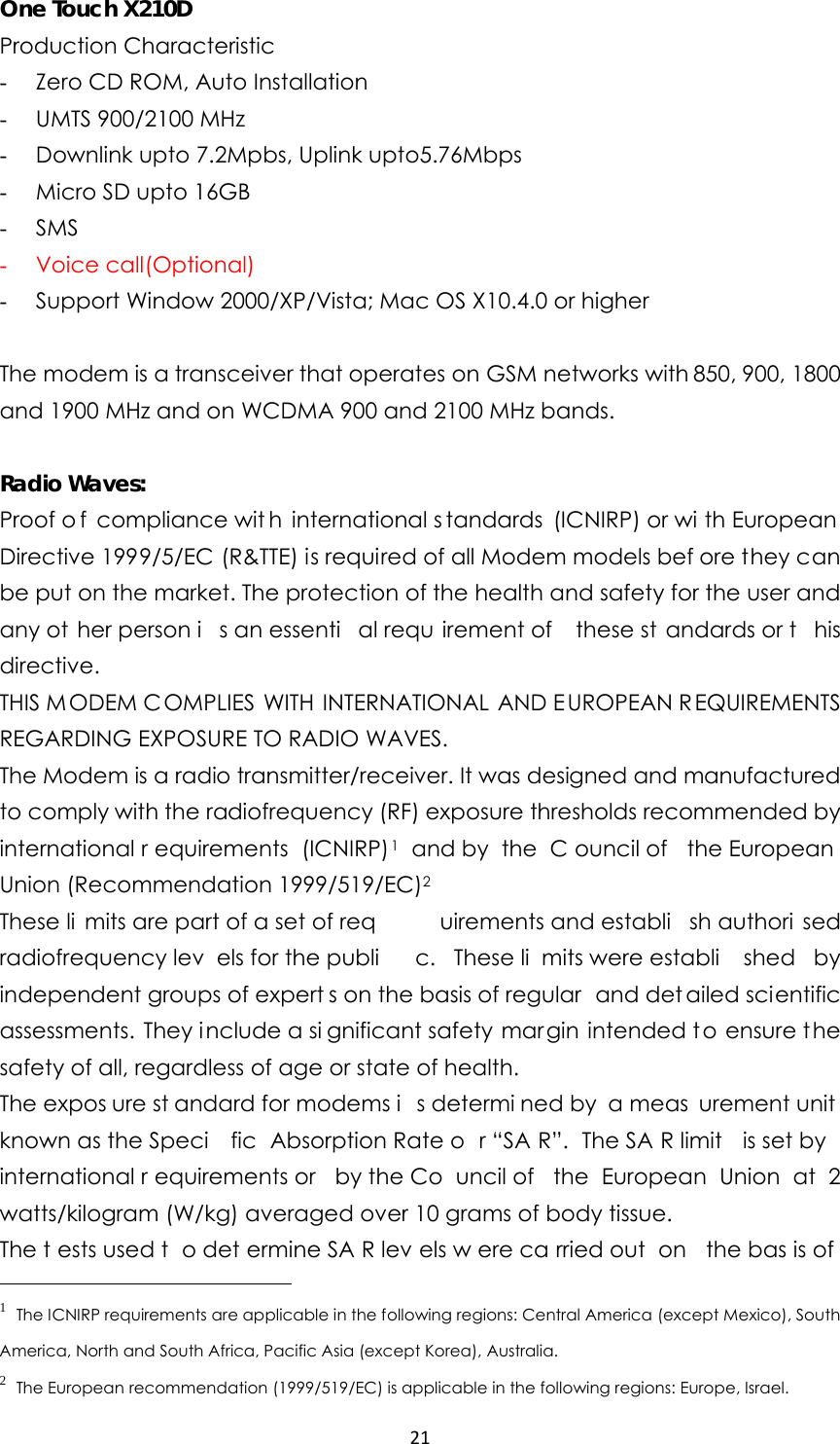 21One Touch X210D Production Characteristic   - Zero CD ROM, Auto Installation - UMTS 900/2100 MHz - Downlink upto 7.2Mpbs, Uplink upto5.76Mbps - Micro SD upto 16GB - SMS - Voice call(Optional) - Support Window 2000/XP/Vista; Mac OS X10.4.0 or higher  The modem is a transceiver that operates on GSM networks with 850, 900, 1800 and 1900 MHz and on WCDMA 900 and 2100 MHz bands.  Radio Waves: Proof o f compliance wit h international s tandards (ICNIRP) or wi th European  Directive 1999/5/EC (R&amp;TTE) is required of all Modem models bef ore they can be put on the market. The protection of the health and safety for the user and any ot her person i s an essenti al requ irement of  these st andards or t his directive. THIS MODEM COMPLIES WITH INTERNATIONAL AND E UROPEAN REQUIREMENTS REGARDING EXPOSURE TO RADIO WAVES. The Modem is a radio transmitter/receiver. It was designed and manufactured to comply with the radiofrequency (RF) exposure thresholds recommended by international r equirements (ICNIRP)1 and by  the  C ouncil of  the European Union (Recommendation 1999/519/EC)2  These li mits are part of a set of req uirements and establi sh authori sed radiofrequency lev els for the publi c. These li mits were establi shed by independent groups of expert s on the basis of regular  and det ailed scientific assessments. They i nclude a si gnificant safety margin intended to ensure t he safety of all, regardless of age or state of health. The expos ure st andard for modems i s determi ned by  a meas urement unit  known as the Speci fic Absorption Rate o r “SA R”. The SA R limit  is set by international r equirements or  by the Co uncil of  the European Union at 2 watts/kilogram (W/kg) averaged over 10 grams of body tissue. The t ests used t o det ermine SA R lev els w ere ca rried out  on  the bas is of 1 The ICNIRP requirements are applicable in the following regions: Central America (except Mexico), South America, North and South Africa, Pacific Asia (except Korea), Australia. 2 The European recommendation (1999/519/EC) is applicable in the following regions: Europe, Israel. 
