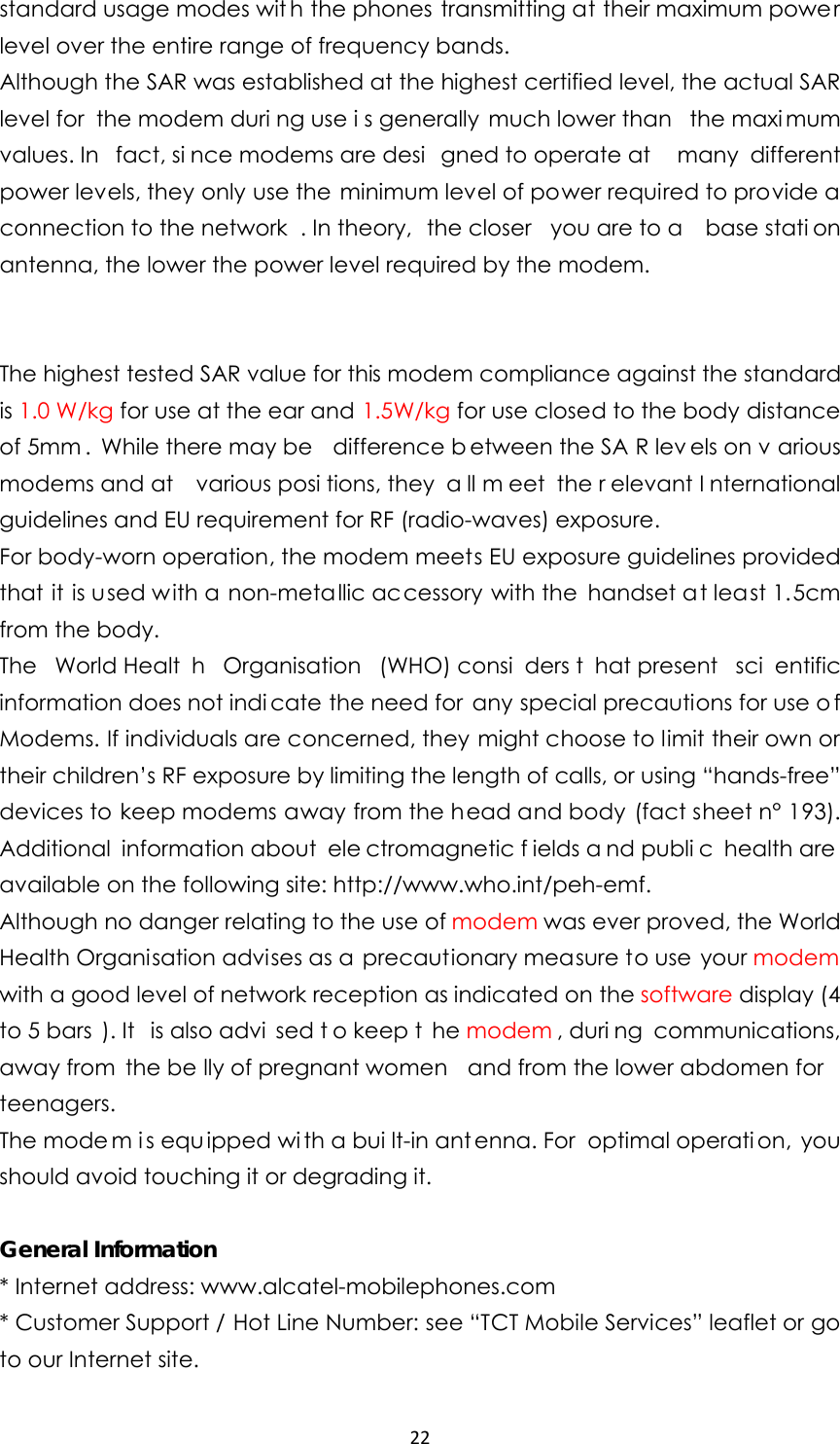 22standard usage modes wit h the phones transmitting at their maximum power level over the entire range of frequency bands. Although the SAR was established at the highest certified level, the actual SAR level for  the modem duri ng use i s generally  much lower than  the maxi mum values. In  fact, si nce modems are desi gned to operate at  many different power levels, they only use the minimum level of power required to provide a connection to the network . In theory,  the closer  you are to a  base stati on antenna, the lower the power level required by the modem.   The highest tested SAR value for this modem compliance against the standard is 1.0 W/kg for use at the ear and 1.5W/kg for use closed to the body distance of 5mm . While there may be  difference b etween the SA R lev els on v arious modems and at  various posi tions, they  a ll m eet the r elevant I nternational guidelines and EU requirement for RF (radio-waves) exposure. For body-worn operation, the modem meets EU exposure guidelines provided that it is used with a non-metallic accessory with the handset at least 1.5cm from the body. The World Healt h Organisation (WHO) consi ders t hat present  sci entific information does not indi cate the need for any special precautions for use o f Modems. If individuals are concerned, they might choose to limit their own or their children’s RF exposure by limiting the length of calls, or using “hands-free” devices to keep modems away from the head and body (fact sheet n° 193). Additional information about  ele ctromagnetic f ields a nd publi c health are  available on the following site: http://www.who.int/peh-emf. Although no danger relating to the use of modem was ever proved, the World Health Organisation advises as a  precautionary measure to use your modem with a good level of network reception as indicated on the software display (4 to 5 bars ). It  is also advi sed t o keep t he modem , duri ng communications, away from  the be lly of pregnant women  and from the lower abdomen for teenagers. The mode m i s equ ipped wi th a bui lt-in ant enna. For  optimal operati on, you should avoid touching it or degrading it.  General Information * Internet address: www.alcatel-mobilephones.com * Customer Support / Hot Line Number: see “TCT Mobile Services” leaflet or go to our Internet site. 