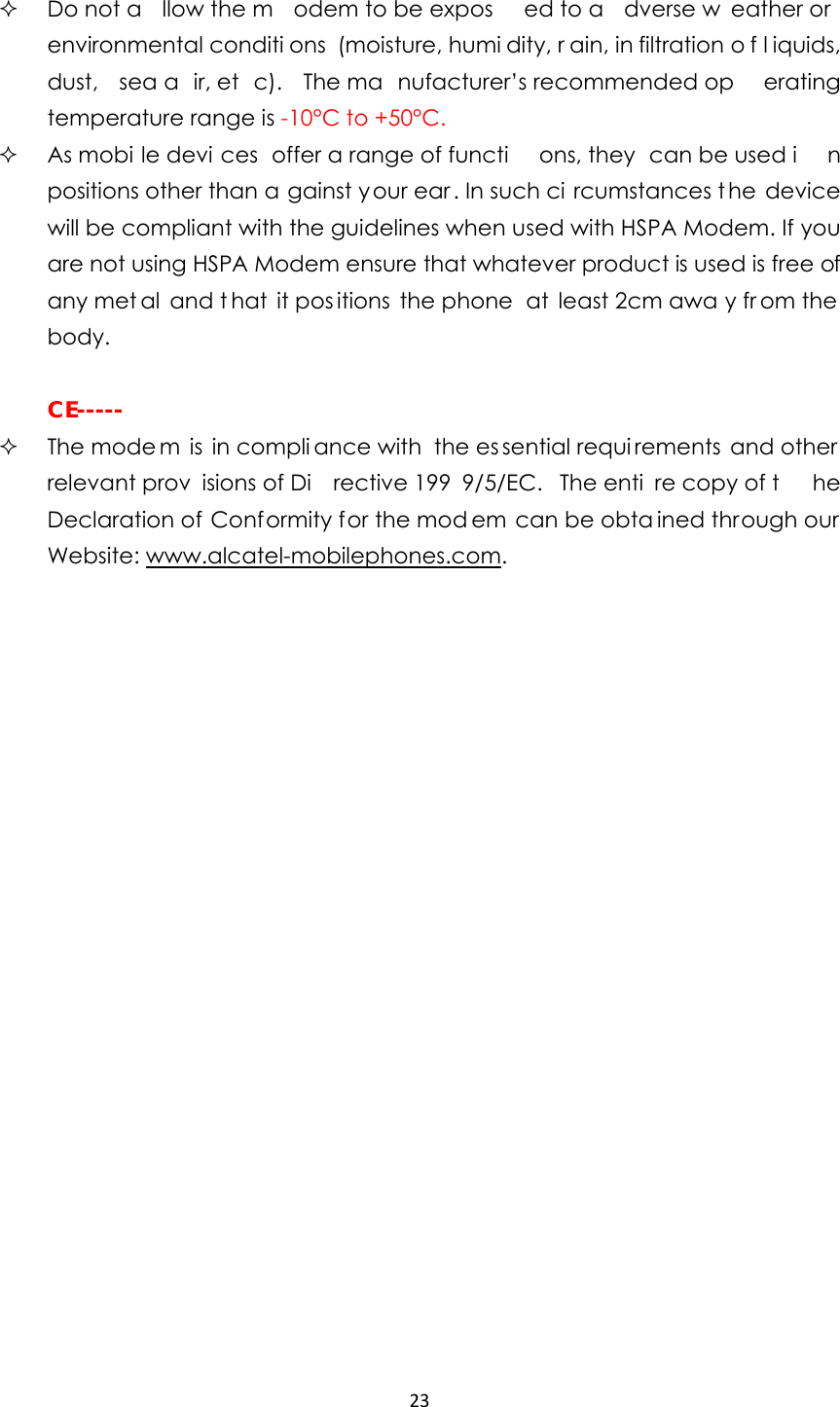 23  Do not a llow the m odem to be expos ed to a dverse w eather or environmental conditi ons (moisture, humi dity, r ain, in filtration o f l iquids, dust, sea a ir, et c). The ma nufacturer’s recommended op erating temperature range is -10°C to +50°C.  As mobi le devi ces offer a range of functi ons, they  can be used i n positions other than a gainst your ear. In such ci rcumstances t he device will be compliant with the guidelines when used with HSPA Modem. If you are not using HSPA Modem ensure that whatever product is used is free of any met al and t hat it pos itions the phone  at least 2cm awa y fr om the  body.   CE-----  The mode m is in compli ance with  the es sential requi rements and other relevant prov isions of Di rective 199 9/5/EC. The enti re copy of t he Declaration of Conformity for the mod em can be obta ined through our Website: www.alcatel-mobilephones.com.                      