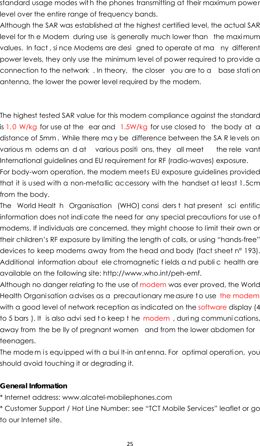 25standard usage modes wit h the phones transmitting at their maximum power level over the entire range of frequency bands. Although the SAR was established at the highest certified level, the actual SAR level for th e Modem  during use  is generally  much lower than  the maxi mum values. In fact , si nce Modems are desi gned to operate at ma ny different power levels, they only use the minimum level of power required to provide a connection to the network . In theory,  the closer  you are to a  base stati on antenna, the lower the power level required by the modem.   The highest tested SAR value for this modem compliance against the standard is 1. 0 W/kg for use at the  ear and  1.5W/kg  for use closed to  the body  at  a distance of 5mm . While there ma y be difference between the SA R levels on various m odems an d at  various positi ons, they  all meet  the rele vant International guidelines and EU requirement for RF (radio-waves) exposure. For body-worn operation, the modem meets EU exposure guidelines provided that it is used with a non-metallic accessory with the handset at least 1.5cm from the body. The World Healt h Organisation (WHO) consi ders t hat present  sci entific information does not indi cate the need for any special precautions for use o f modems. If individuals are concerned, they might choose to limit their own or their children’s RF exposure by limiting the length of calls, or using “hands-free” devices to keep modems away from the head and body (fact sheet n° 193). Additional information about  ele ctromagnetic f ields a nd publi c health are  available on the following site: http://www.who.int/peh-emf. Although no danger relating to the use of modem was ever proved, the World Health Organi sation advises as a  precaut ionary me asure to use the modem with a good level of network reception as indicated on the software display (4 to 5 bars ). It  is also advi sed t o keep t he modem , duri ng communi cations, away from  the be lly of pregnant women  and from the lower abdomen for teenagers. The mode m i s equ ipped wi th a bui lt-in ant enna. For  optimal operati on, you should avoid touching it or degrading it.  General Information * Internet address: www.alcatel-mobilephones.com * Customer Support / Hot Line Number: see “TCT Mobile Services” leaflet or go to our Internet site. 
