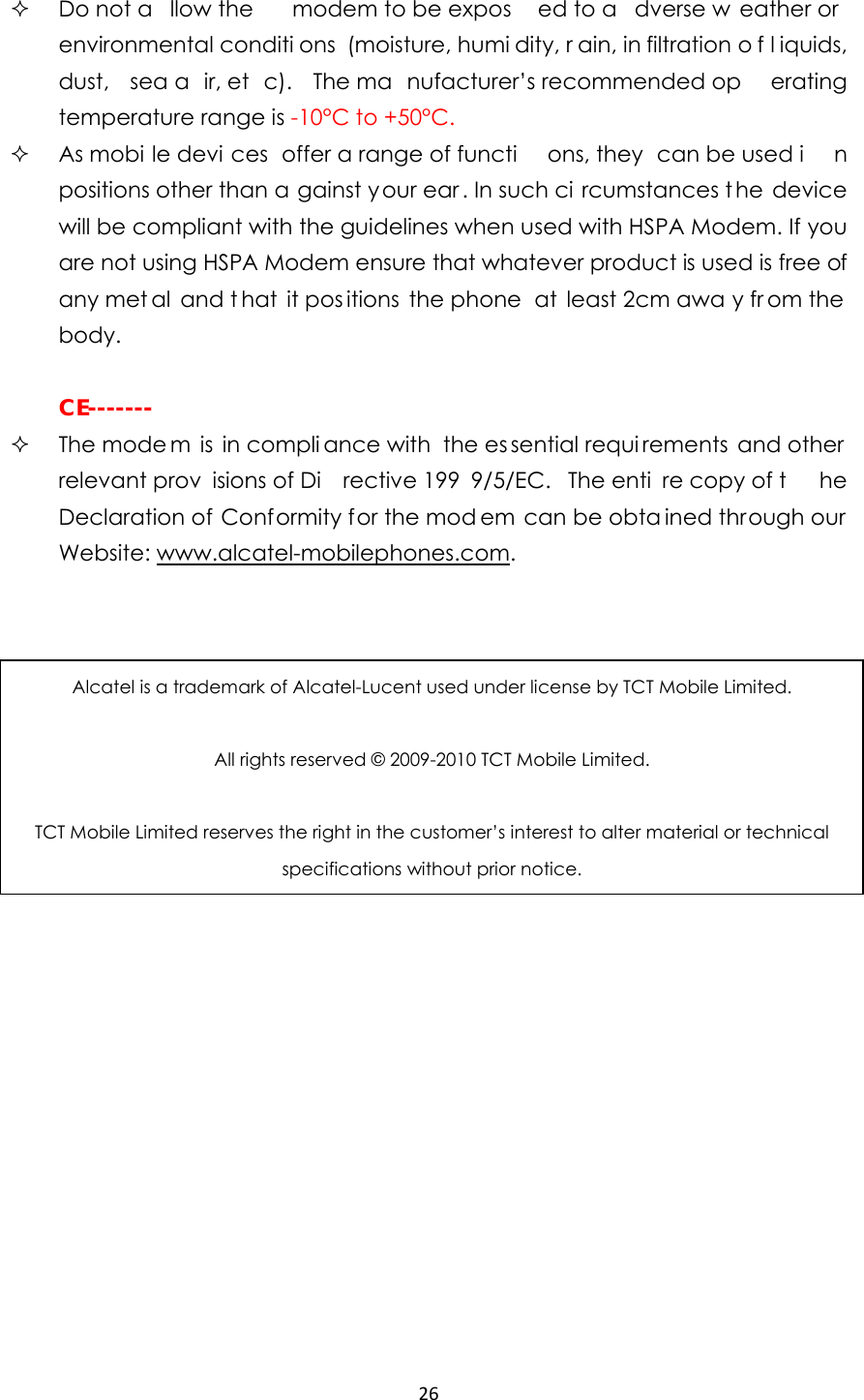 26   Do not a llow the   modem to be expos ed to a dverse w eather or  environmental conditi ons (moisture, humi dity, r ain, in filtration o f l iquids, dust, sea a ir, et c). The ma nufacturer’s recommended op erating temperature range is -10°C to +50°C.  As mobi le devi ces offer a range of functi ons, they  can be used i n positions other than a gainst your ear. In such ci rcumstances t he device will be compliant with the guidelines when used with HSPA Modem. If you are not using HSPA Modem ensure that whatever product is used is free of any met al and t hat it pos itions the phone  at least 2cm awa y fr om the  body.   CE-------  The mode m is in compli ance with  the es sential requi rements and other relevant prov isions of Di rective 199 9/5/EC. The enti re copy of t he Declaration of Conformity for the mod em can be obta ined through our Website: www.alcatel-mobilephones.com.  Alcatel is a trademark of Alcatel-Lucent used under license by TCT Mobile Limited.  All rights reserved © 2009-2010 TCT Mobile Limited.  TCT Mobile Limited reserves the right in the customer’s interest to alter material or technical specifications without prior notice. 