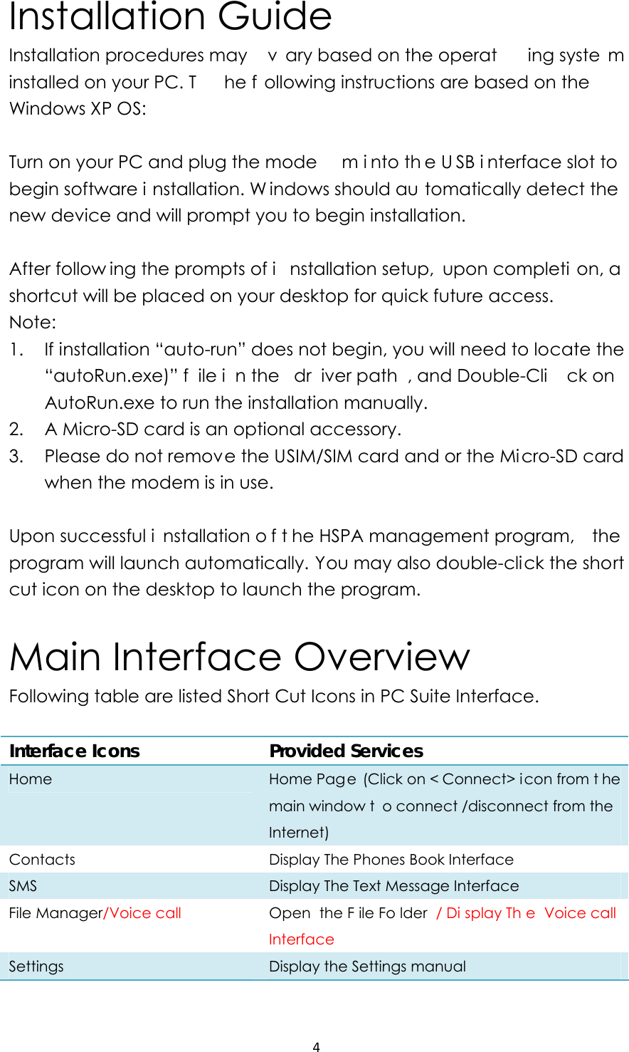 4Installation Guide Installation procedures may  v ary based on the operat ing syste m installed on your PC. T he f ollowing instructions are based on the Windows XP OS:  Turn on your PC and plug the mode m i nto th e U SB i nterface slot to  begin software i nstallation. W indows should au tomatically detect the new device and will prompt you to begin installation.    After follow ing the prompts of i nstallation setup,  upon completi on, a  shortcut will be placed on your desktop for quick future access. Note: 1. If installation “auto-run” does not begin, you will need to locate the “autoRun.exe)” f ile i n the  dr iver path , and Double-Cli ck on  AutoRun.exe to run the installation manually. 2. A Micro-SD card is an optional accessory. 3. Please do not remove the USIM/SIM card and or the Micro-SD card when the modem is in use.  Upon successful i nstallation o f t he HSPA management program,  the program will launch automatically. You may also double-click the short cut icon on the desktop to launch the program.    Main Interface Overview Following table are listed Short Cut Icons in PC Suite Interface.  Interface Icons    Provided Services Home  Home Page (Click on &lt; Connect&gt; i con from t he main window t o connect /disconnect from the Internet)  Contacts  Display The Phones Book Interface   SMS  Display The Text Message Interface File Manager/Voice call  Open the F ile Fo lder / Di splay Th e Voice call  Interface Settings  Display the Settings manual    