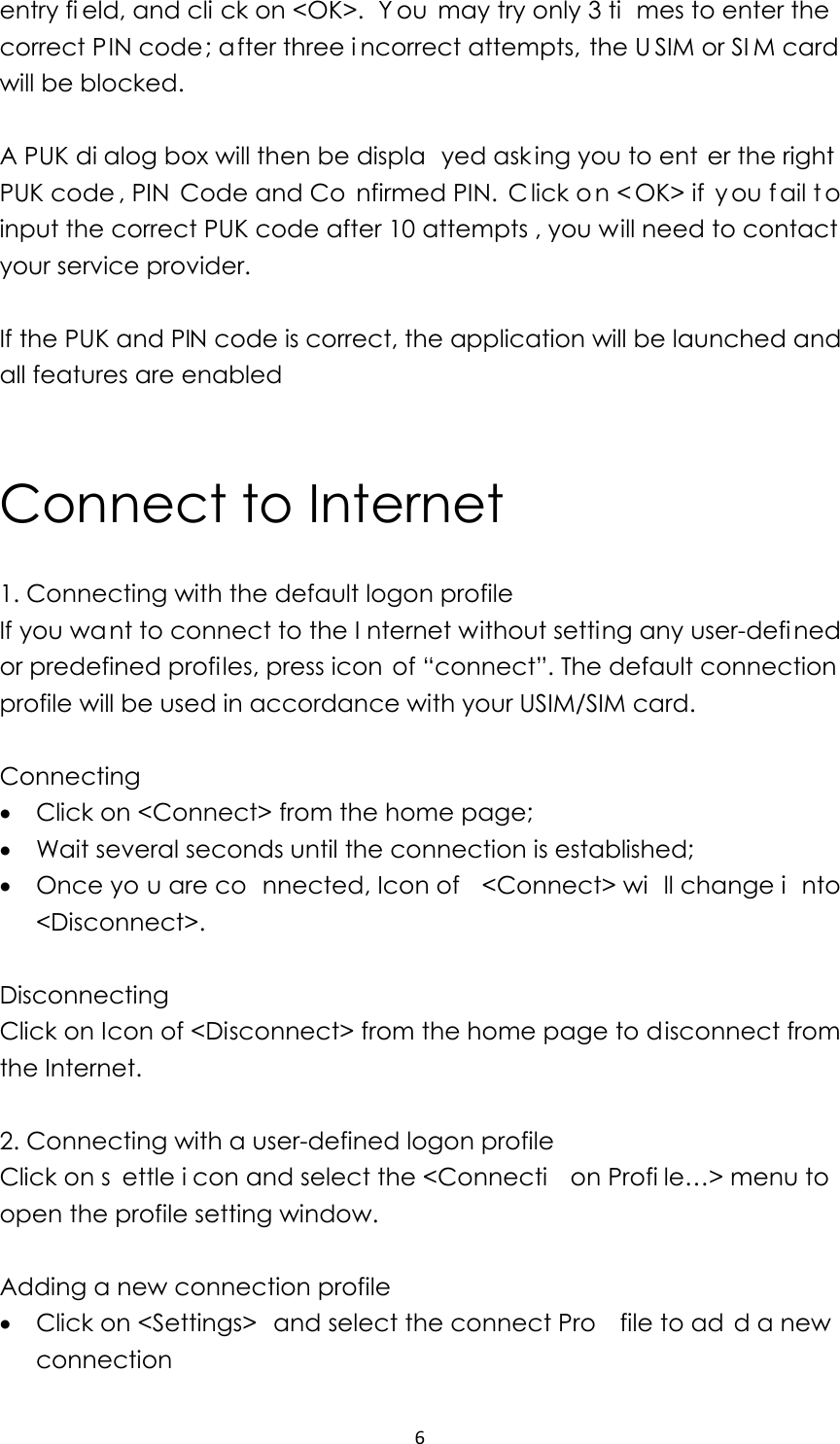 6entry fi eld, and cli ck on &lt;OK&gt;.  Y ou may try only 3 ti mes to enter the correct PIN code; after three i ncorrect attempts, the U SIM or SI M card will be blocked.    A PUK di alog box will then be displa yed ask ing you to ent er the right PUK code , PIN  Code and Co nfirmed PIN.  C lick on &lt; OK&gt; if  you f ail t o input the correct PUK code after 10 attempts , you will need to contact  your service provider.  If the PUK and PIN code is correct, the application will be launched and all features are enabled   Connect to Internet 1. Connecting with the default logon profile                                        If you want to connect to the I nternet without setting any user-defi ned or predefined profiles, press icon of “connect”. The default connection profile will be used in accordance with your USIM/SIM card.  Connecting • Click on &lt;Connect&gt; from the home page; • Wait several seconds until the connection is established; • Once yo u are co nnected, Icon of  &lt;Connect&gt; wi ll change i nto &lt;Disconnect&gt;.  Disconnecting Click on Icon of &lt;Disconnect&gt; from the home page to disconnect from the Internet.  2. Connecting with a user-defined logon profile Click on s ettle i con and select the &lt;Connecti on Profi le…&gt; menu to  open the profile setting window.  Adding a new connection profile • Click on &lt;Settings&gt;  and select the connect Pro file to ad d a new connection 