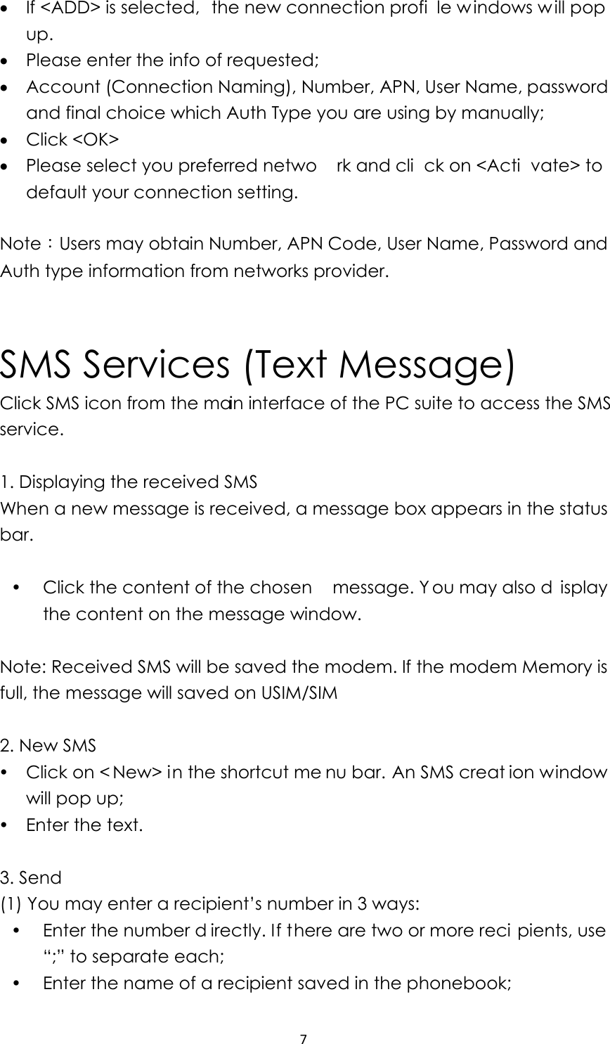 7• If &lt;ADD&gt; is selected,  the new connection profi le w indows w ill pop up.  • Please enter the info of requested;   • Account (Connection Naming), Number, APN, User Name, password and final choice which Auth Type you are using by manually; • Click &lt;OK&gt; • Please select you preferred netwo rk and cli ck on &lt;Acti vate&gt; to default your connection setting.      Note：Users may obtain Number, APN Code, User Name, Password and Auth type information from networks provider.            SMS Services (Text Message) Click SMS icon from the main interface of the PC suite to access the SMS service.   1. Displaying the received SMS When a new message is received, a message box appears in the status bar.    y Click the content of the chosen  message. Y ou may also d isplay the content on the message window.    Note: Received SMS will be saved the modem. If the modem Memory is full, the message will saved on USIM/SIM    2. New SMS y Click on &lt; New&gt; in the shortcut me nu bar. An SMS creat ion window will pop up; y Enter the text.  3. Send (1) You may enter a recipient’s number in 3 ways: y Enter the number d irectly. If there are two or more reci pients, use “;” to separate each; y Enter the name of a recipient saved in the phonebook; 