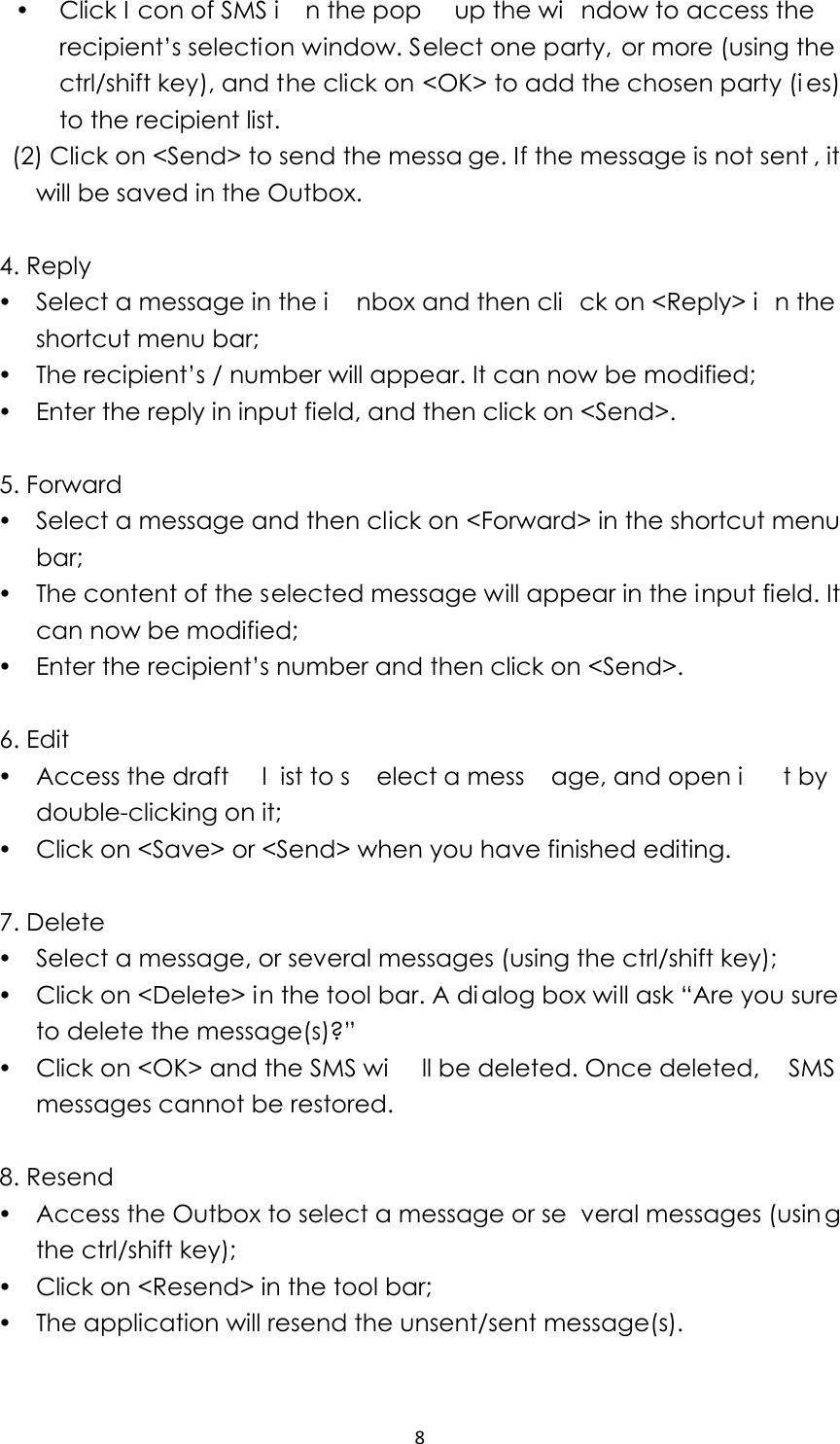 8y Click I con of SMS i n the pop  up the wi ndow to access the recipient’s selection window. Select one party, or more (using the ctrl/shift key), and the click on &lt;OK&gt; to add the chosen party (i es) to the recipient list.     (2) Click on &lt;Send&gt; to send the messa ge. If the message is not sent , it will be saved in the Outbox.  4. Reply y Select a message in the i nbox and then cli ck on &lt;Reply&gt; i n the shortcut menu bar;   y The recipient’s / number will appear. It can now be modified;     y Enter the reply in input field, and then click on &lt;Send&gt;.  5. Forward y Select a message and then click on &lt;Forward&gt; in the shortcut menu bar; y The content of the selected message will appear in the input field. It can now be modified; y Enter the recipient’s number and then click on &lt;Send&gt;.    6. Edit y Access the draft  l ist to s elect a mess age, and open i t by  double-clicking on it; y Click on &lt;Save&gt; or &lt;Send&gt; when you have finished editing.  7. Delete y Select a message, or several messages (using the ctrl/shift key);   y Click on &lt;Delete&gt; in the tool bar. A dialog box will ask “Are you sure to delete the message(s)?”   y Click on &lt;OK&gt; and the SMS wi ll be deleted. Once deleted,  SMS messages cannot be restored.  8. Resend y Access the Outbox to select a message or se veral messages (usin g the ctrl/shift key); y Click on &lt;Resend&gt; in the tool bar; y The application will resend the unsent/sent message(s).    