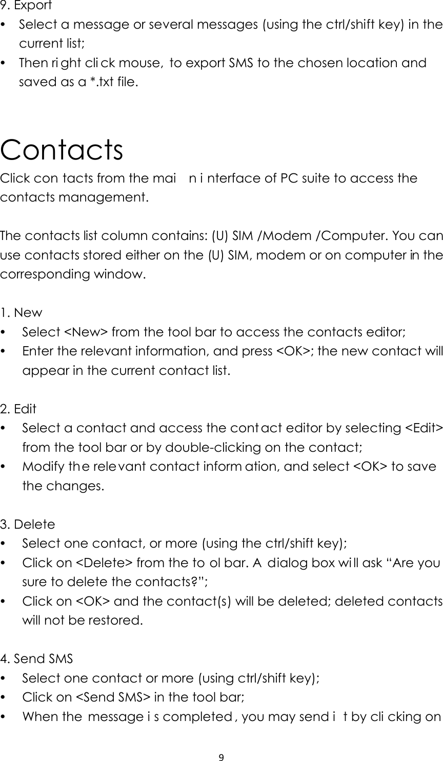 99. Export y Select a message or several messages (using the ctrl/shift key) in the current list; y Then ri ght cli ck mouse,  to export SMS to the chosen location and saved as a *.txt file.     Contacts Click con tacts from the mai n i nterface of PC suite to access the contacts management.  The contacts list column contains: (U) SIM /Modem /Computer. You can use contacts stored either on the (U) SIM, modem or on computer in the corresponding window.  1. New   y Select &lt;New&gt; from the tool bar to access the contacts editor; y Enter the relevant information, and press &lt;OK&gt;; the new contact will appear in the current contact list.  2. Edit   y Select a contact and access the cont act editor by selecting &lt;Edit&gt; from the tool bar or by double-clicking on the contact; y Modify the relevant contact inform ation, and select &lt;OK&gt; to save  the changes.  3. Delete y Select one contact, or more (using the ctrl/shift key); y Click on &lt;Delete&gt; from the to ol bar. A  dialog box wi ll ask “Are you  sure to delete the contacts?”;   y Click on &lt;OK&gt; and the contact(s) will be deleted; deleted contacts will not be restored.  4. Send SMS y Select one contact or more (using ctrl/shift key); y Click on &lt;Send SMS&gt; in the tool bar; y When the  message i s completed , you may send i t by cli cking on  