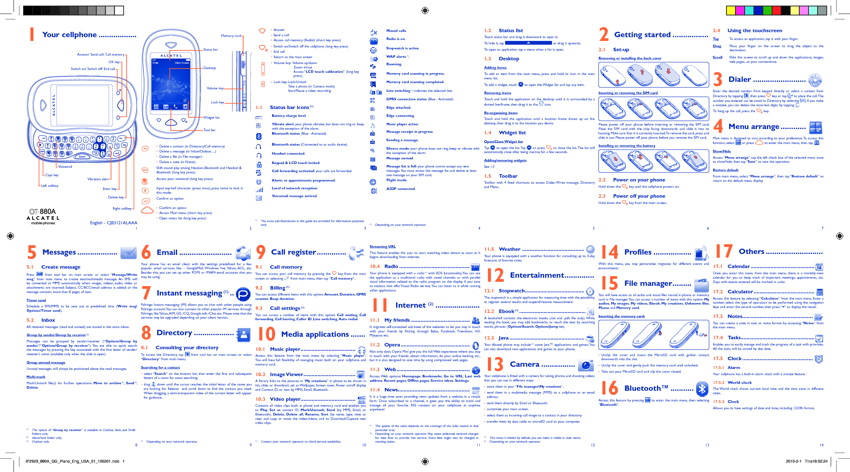 12345678 9 10 11 12 13 14Your cellphone1   .................. Answer• Send a call• Access call memory (Redial) (short key press)• Switch on/Switch off the cellphone (long key press)• End call• Return to the main screen• Volume key:   Volume up/down• Zoom in/outAccess “LCD touch calibration” (long key press).Lock key:  Lock/Unlock• Take a photo (in Camera mode)Start/Pause a video recordingStatus bar icons1.1   (1)Battery charge levelVibrate alert: your phone vibrates, but does not ring or beep with the exception of the alarm.Bluetooth status (Blue - Activated).Bluetooth status (Connected to an audio device).Headset connected.Keypad &amp; LCD touch locked.Call forwarding activated: your calls are forwarded. Alarm or appointments programmed.Level of network reception.Voicemail message arrived.Missed calls.  Radio is on.Stopwatch is active.WAP alerts (1).Roaming.Memory card scanning in progress.Memory card scanning completed. Line switching (1): indicates the selected line.GPRS connection status (Blue - Activated).Edge attached.Edge connecting.Music player active.Message receipt in progress.Sending a message.Silence mode: your phone does not ring, beep or vibrate with the exception of the alarm.Message unread.Message list is full: your phone cannot accept any new messages. You must access the message list and delete at least one message on your SIM card.Flight mode.A2DP connected.Status list1.2 Touch status bar and drag it downward to open it; To hide it, tap   or drag it upwards.To open an application, tap a menu when a list is open.Desktop1.3 Adding items To add an item from the main menu, press and hold its icon in the main menu list.To add a widget, touch   to open the Widget list and tap any item.Removing itemsTouch and hold the application on the desktop until it is surrounded by a dotted line/frame, then drag it to the   icon.Re-organizing itemsTouch and hold the application until a location frame shows up on the desktop, then drag it to the location you desire.Widget list1.4 Open/Close Widget listTa p   to open the list. Tap   or press   to close the list. The list will automatically close after being inactive for a few seconds.Adding/removing widgetsSee 1.3Toolbar1.5 Toolbar with 4 fixed shortcuts to access Dialer, Write message, Directory and Menu.Getting started2   .................Set-up2.1 Removing or installing the back cover Inserting or removing the SIM cardPlease power off your phone before inserting or removing the SIM card. Place the SIM card with the chip facing downwards and slide it into its housing. Make sure that it is correctly inserted. To remove the card, press and slide it out. Please power off your phone before you remove the SIM card.Installing or removing the batteryPower on your phone2.2 Hold down the   key until the cellphone powers on.Power off your phone2.3 Hold down the   key from the main screen.Using the touchscreen2.4 Ta p To access an application, tap it with your finger.Drag Place your finger on the screen to drag the object to the destination. Scroll Slide the screen to scroll up and down the applications, images, web pages...at your convenience.Dialer3   .........................Enter the desired number from keypad directly or select a contact from Directory by tapping  , then press   key or tap   to place the call. The number you entered can be saved to Directory by selecting  . If you make a mistake, you can delete the incorrect digits by tapping  .To hang up the call, press the   key.Menu arrange4   ............Main menu is designed to vary according to your preference. To access this function, select   or press   to enter the main menu, then tap  .Show/HideAccess “Menu arrange”, tap the left check box of the selected menu once to show/hide, then tap “Save” to save the operation.Restore defaultFrom main menu, select “Menu arrange”, then tap “Restore default” to return to the default menu display.Messages5   ...................Create message5.1 Press   from tool bar on main screen or select “Message\Write msg” from main menu to create text/multimedia message. An SMS will be converted to MMS automatically when: images, videos, audio, slides or attachments are inserted; Subject, CC/BCC/email address is added; or the message contains more than 8 pages of text.Timer sendSchedule a SMS/MMS to be sent out at predefined time (Write msg\Options\Timer send).Inbox5.2 All received messages (read and unread) are stored in the same Inbox. Group by sender/Group by receiver (1)Messages can be grouped by sender/receiver (“Options\Group by sender”/“Options\Group by receiver”). You are able to quick search the messages by pressing the key associated with the first letter of sender/receiver’s name (available only when the slide is open).Group unread messageUnread messages will always be positioned above the read messages.Multi-markMark/Unmark file(s) for further operations: Move to archive (2),  Send (3), Delete.Email6   .........................Your phone has an email client with the settings predefined for a few popular email services like – GoogleMail, Windows live, Yahoo, AOL, etc. Besides this, you can set up other POP3 or IMAP4 email accounts that you may be using.Instant messaging7   (1) ..  Palringo Instant messaging (IM) allows you to chat with other people using Palringo account. You can also connect to other popular IM services through Palringo, like Yahoo, AIM, GG, ICQ, Google talk, iChat etc. Please note that the services may be upgraded depending on your client version.Directory8   ...................Consulting your directory8.1 To access the Directory, tap   from tool bar on main screen, or select “Directory” from main menu.Searching for a contactselect “•  Search” on the bottom bar, then enter the first and subsequent letters of a name for exact searching.drag •   down until the cursor reaches the initial letter of the name you are looking for. Release  and scroll down to find the contact you need. When dragging, a semi-transparent index of the current letter will appear for guidance.Call register9   ..............Call memory9.1 You can access your call memory by pressing the   key from the main screen or selecting   from main menu, then tap “Call memory”. Billing9.2   (1)You can access different items with this option: Amount,  Duration, GPRS counter,  Beep duration.Call settings9.3   (1)You can access a number of items with this option: Call waiting,  Call forwarding, Call barring, Caller ID,  Line switching,  Auto redial.Media applications10   .......Music player10.1   .......................................Access this feature from the main menu by selecting “Music player”. You will have full flexibility of managing music both on your cellphone and memory card.Image Viewer10.2   .....................................A library links to the pictures in “My creations” in phone to be shown in list, slide, or thumbnail, set as Wallpaper, Screen saver, Power on/off display, and Contact ID, or sent by MMS, Email, Bluetooth.Video player10.3  .......................................Contains all video clips both in phone and memory card and enables you to  Play,  Set as contact ID, Mark/Unmark,  Send (by MMS, Email, or Bluetooth),  Delete,  Delete all,  Rename,  Sort (by name, type, time or size) and copy or move the video/videos, and to Download/Capture new video clips.Streaming URLThis feature enables the user to start watching video almost as soon as it begins downloading from internet.Radio10.4   ..................................................Your phone is equipped with a radio (1) with RDS functionality. You can use the application as a traditional radio with saved channels or with parallel visual information related to the radio program on the display if you tune to stations that offer Visual Radio service. You can listen to it while running other applications.Internet 11  (2) .....................My friends11.1   ..........................................It migrates self-contained sub-trees of the websites to let you stay in touch with your friends by flicking through Bebo, Facebook, Friendster, Hi5, Myspace, etc.Opera11.2   .................................................Not only does Opera Mini give you the full Web experience where you stay in touch with your friends, obtain information, do your online banking etc., but it is also designed to save time by using compressed web pages.Web11.3   ....................................................Access Web  options:  Homepage,  Bookmarks,  Go to URL,  Last web address, Recent pages, Offline pages,  Service inbox, Settings.News11.4  ...................................................It is a huge time saver providing news updates from a website in a simple form. Once subscribed to a channel, it gives you the ability to track and manage all your favorite RSS content on your cellphone at anytime, anywhere!Weather11.5    ............................................Your phone is equipped with a weather function for consulting up to 3-day forecasts of favorite cities.Entertainment12   ..............Stopwatch12.1   ..........................................The stopwatch is a simple application for measuring time with the possibility to register several results and suspend/resume measurement.Ebook12.2   (1) ...............................................A bookshelf contains the electronic books (.txt and .pdb file only). While reading the book, you may add bookmarks, or reach the text by searching words, phrases (Options\Search, Options\Jump to).Java12.3   .....................................................Your Alcatel phone may include (2) some Java™ applications and games. You can also download new applications and games to your phone.Camera13   ................Your cellphone is fitted with a camera for taking photos and shooting videos that you can use in different ways:store them in your “•  File manager\My creations”.send them in a multimedia message (MMS) to a cellphone or an email • address.send them directly by Email or Bluetooth.• customize your main screen.• select them as incoming call image to a contact in your directory.• transfer them by data cable or microSD card to your computer.• Profiles14   ..................With this menu, you may personalize ringtones for different events and environments.File manager15   .........You will have access to all audio and visual files stored in phone or memory card in File manager. You can access a number of items with this option: My audios,  My images,  My videos,  Ebook,  My creations,  Unknown files, Phone and Memory card.Inserting the memory card:Unclip the cover and insert the MicroSD card with golden contact • downwards into the slot.Unclip the cover and gently push the memory card until unlocked.• Take out your MicroSD card and clip the cover closed.• Bluetooth™16   ...........Access this feature by pressing   to enter the main menu, then selecting “Bluetooth”.English - CJB3121ALAAASwitch on/ Switch off/ End callOK keyRight softkeyVoicemailDelete keyEnter keyVibration alertCaps keyLeft softkeyAnswer/ Send call/ Call memoryVolume keyLock keyOthers17   ........................... Calendar17.1   .............................................Once you enter this menu from the main menu, there is a monthly-view calendar for you to keep track of important meetings, appointments, etc. Days with events entered will be marked in color.Calculator17.2   ...........................................Access this feature by selecting “Calculator” from the main menu. Enter a number, select the type of operation to be performed using the navigation keys and enter the second number, then press “=” to display the result.Notes17.3   ..................................................You can create a note in text or voice format by accessing “Notes” from the main menu.Tasks17.4   ....................................................Enables you to easily manage and track the progress of a task with priorities. All the tasks will be sorted by due date.Clock17.5   .................................................. Alarm17.5.1 Your cellphone has a built-in alarm clock with a snooze feature.World clock17.5.2 The World clock shows current local time and the time zone in different cities.Clock17.5.3 Allows you to have settings of date and time, including 12/24h format.DesktopTool barWidget listStatus barMemory cardDelete a contact (in Directory/Call memory)• Delete a message (in Inbox/Outbox…)• Delete a file (in File manager)• Delete a note (in Notes)• Shift sound play among Headset, Bluetooth and Headset &amp; Bluetooth (long key press).Access your voicemail (long key press).Input top-half character (press once), press twice to lock in this mode.Confirm an optionConfirm an option• Access Main menu (short key press)• Open status list (long key press)•  (1)  The icons and illustrations in this guide are provided for information purposes only. (1)  Depending on your network operator.(1)  The option of “Group by receiver” is available in Outbox, Sent, and Draft folders only.(2)  Inbox/Sent folder only.(3) Outbox only. (1)  Depending on your network operator. (1)  Contact your network operator to check service availability.(1)  The quality of the radio depends on the coverage of the radio station in that particular area.(2)  Depending on your network operator. May cause additional network charges for data flow to provide this service. Extra fees might also be charged in roaming states.(1)  This menu is hidden by default, you can make it visible in main menu.(2)  Depending on your network operator.IP2929_880A_QG_Piano_Eng_USA_01_100201.indd   1IP2929_880A_QG_Piano_Eng_USA_01_100201.indd   1 2010-2-1   Tina16:02:242010-2-1   Tina16:02:24