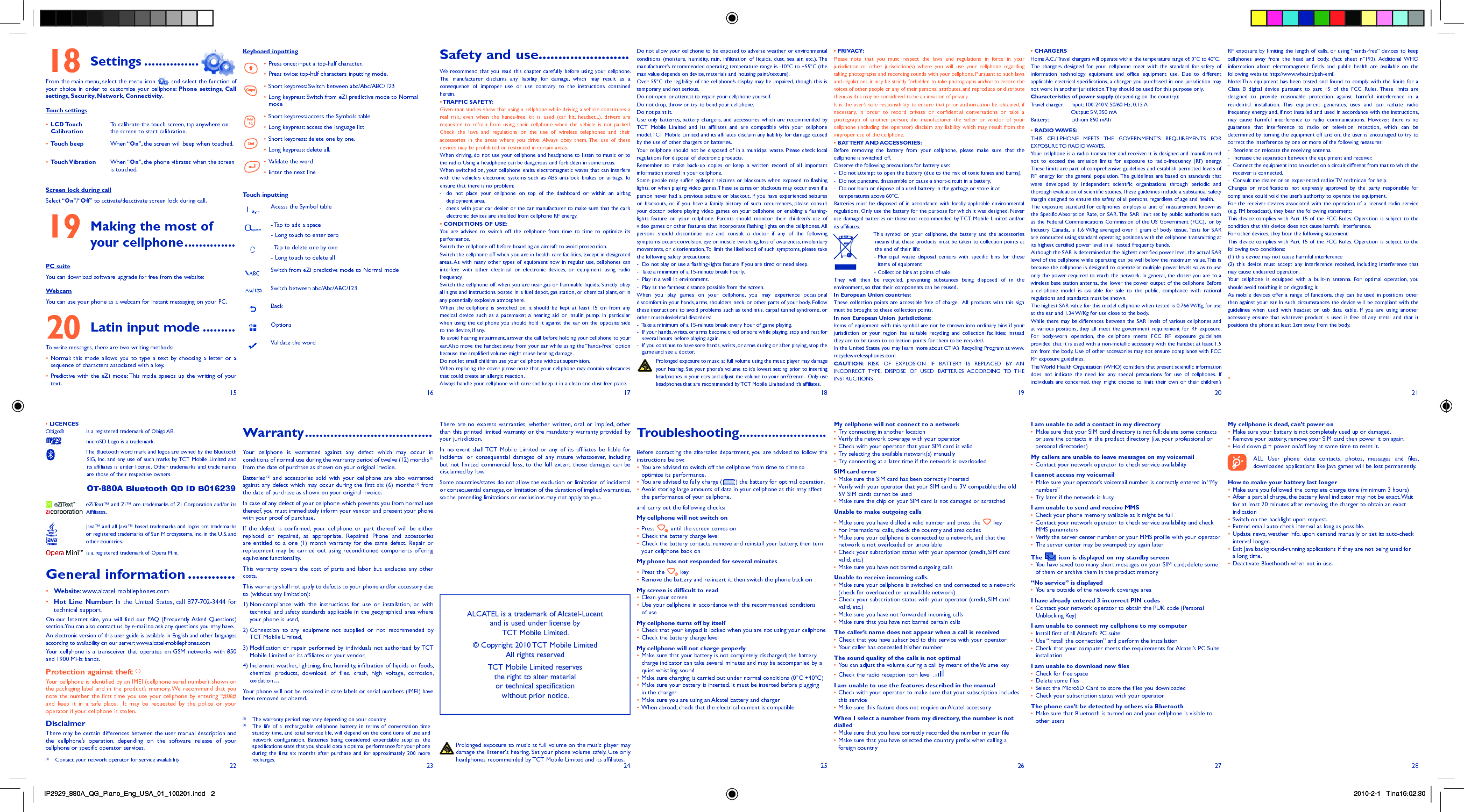 15 16 17 18 19 20 2122 23 24 25 26 27 28Settings18   ...............From the main menu, select the menu icon   and select the function of your choice in order to customize your cellphone: Phone settings,  Call settings,  Security,  Network,  Connectivity.Touch settingsLCD Touch • CalibrationTo calibrate the touch screen, tap anywhere on the screen to start calibration.Touch beep•  When “On”, the screen will beep when touched.Touch Vibration•  When “On”, the phone vibrates when the screen is touched.Screen lock during callSelect “On”/“Off” to activate/deactivate screen lock during call. Making the most of 19 your cellphone ..............PC suiteYou can download software upgrade for free from the website:WebcamYou can use your phone as a webcam for instant messaging on your PC.Latin input mode20   .........To write messages, there are two writing methods:Normal: this mode allows you to type a text by choosing a letter or a • sequence of characters associated with a key.Predictive with the eZi mode: This mode speeds up the writing of your • text.Keyboard inputtingPress once: input a top-half character.• Press twice: top-half characters inputting mode.• Short keypress: Switch between abc/Abc/ABC/123• Long keypress: Switch from eZi predictive mode to Normal • modeShort keypress: access the Symbols table• Long keypress: access the language list• Short keypress: delete one by one.• Long keypress: delete all.• Validate the word• Enter the next line• Touch inputtingAcesss the Symbol table- Tap to add a space- Long touch to enter zero- Tap to delete one by one- Long touch to delete allSwitch from eZi predictive mode to Normal modeSwitch between abc/Abc/ABC/123BackOptionsValidate the wordSafety and use .......................We recommend that you read this chapter carefully before using your cellphone. The manufacturer disclaims any liability for damage, which may result as a consequence of improper use or use contrary to the instructions contained herein.• TRAFFIC  SAFETY:Given that studies show that using a cellphone while driving a vehicle constitutes a real risk, even when the hands-free kit is used (car kit, headset...), drivers are requested to refrain from using their cellphone when the vehicle is not parked. Check the laws and regulations on the use of wireless telephones and their accessories in the areas where you drive. Always obey them. The use of these devices may be prohibited or restricted in certain areas.When driving, do not use your cellphone and headphone to listen to music or to the radio. Using a headphone can be dangerous and forbidden in some areas.When switched on, your cellphone emits electromagnetic waves that can interfere with the vehicle’s electronic systems such as ABS anti-lock brakes or airbags. To ensure that there is no problem:-  do not place your cellphone on top of the dashboard or within an airbag  deployment area,-  check with your car dealer or the car manufacturer to make sure that the car’s   electronic devices are shielded from cellphone RF energy.• CONDITIONS OF USE:You are advised to switch off the cellphone from time to time to optimize its performance.Switch the cellphone off before boarding an aircraft to avoid prosecution.Switch the cellphone off when you are in health care facilities, except in designated areas. As with many other types of equipment now in regular use, cellphones can interfere with other electrical or electronic devices, or equipment using radio frequency.Switch the cellphone off when you are near gas or flammable liquids. Strictly obey all signs and instructions posted in a fuel depot, gas station, or chemical plant, or in any potentially explosive atmosphere.When the cellphone is switched on, it should be kept at least 15 cm from any medical device such as a pacemaker, a hearing aid or insulin pump. In particular when using the cellphone you should hold it against the ear on the opposite side to the device, if any. To avoid hearing impairment, answer the call before holding your cellphone to your ear. Also move the handset away from your ear while using the “hands-free” option because the amplified volume might cause hearing damage.Do not let small children use your cellphone without supervision.When replacing the cover please note that your cellphone may contain substances that could create an allergic reaction.Always handle your cellphone with care and keep it in a clean and dust-free place.• LICENCES Obigo®   is a registered trademark of Obigo AB.  microSD Logo is a trademark.  The Bluetooth word mark and logos are owned by the Bluetooth SIG, Inc. and any use of such marks by TCT Mobile Limited and its affiliates is under license. Other trademarks and trade names are those of their respective owners.  OT-880A Bluetooth QD ID B016239  eZiText™ and Zi™ are trademarks of Zi Corporation and/or its Affiliates.  Java™ and all Java™ based trademarks and logos are trademarks or registered trademarks of Sun Microsystems, Inc. in the U.S. and other countries.  is a registered trademark of Opera Mini.General information ............• Website: www.alcatel-mobilephones.com• Hot Line Number: In the United States, call 877-702-3444 for technical support.On our Internet site, you will find our FAQ (Frequently Asked Questions) section. You can also contact us by e-mail to ask any questions you may have. An electronic version of this user guide is available in English and other languages according to availability on our server: www.alcatel-mobilephones.comYour cellphone is a transceiver that operates on GSM networks with 850 and 1900 MHz bands.Protection against theft (1)Your cellphone is identified by an IMEI (cellphone serial number) shown on the packaging label and in the product’s memory. We recommend that you note the number the first time you use your cellphone by entering *#06# and keep it in a safe place.  It may be requested by the police or your operator if your cellphone is stolen. DisclaimerThere may be certain differences between the user manual description and the cellphone’s operation, depending on the software release of your cellphone or specific operator services.Do not allow your cellphone to be exposed to adverse weather or environmental conditions (moisture, humidity, rain, infiltration of liquids, dust, sea air, etc.). The manufacturer’s recommended operating temperature range is -10°C to +55°C (the max value depends on device, materials and housing paint/texture).Over 55°C the legibility of the cellphone’s display may be impaired, though this is temporary and not serious. Do not open or attempt to repair your cellphone yourself.Do not drop, throw or try to bend your cellphone.Do not paint it.Use only batteries, battery chargers, and accessories which are recommended by TCT Mobile Limited and its affiliates and are compatible with your cellphone model.TCT Mobile Limited and its affiliates disclaim any liability for damage caused by the use of other chargers or batteries.Your cellphone should not be disposed of in a municipal waste. Please check local regulations for disposal of electronic products.Remember to make back-up copies or keep a written record of all important information stored in your cellphone.Some people may suffer epileptic seizures or blackouts when exposed to flashing lights, or when playing video games. These seizures or blackouts may occur even if a person never had a previous seizure or blackout. If you have experienced seizures or blackouts, or if you have a family history of such occurrences, please consult your doctor before playing video games on your cellphone or enabling a flashing-lights feature on your cellphone. Parents should monitor their children’s use of video games or other features that incorporate flashing lights on the cellphones. All persons should discontinue use and consult a doctor if any of the following symptoms occur: convulsion, eye or muscle twitching, loss of awareness, involuntary movements, or disorientation. To limit the likelihood of such symptoms, please take the following safety precautions:-  Do not play or use a flashing-lights feature if you are tired or need sleep.-  Take a minimum of a 15-minute break hourly.-  Play in a well lit environment.-  Play at the farthest distance possible from the screen.When you play games on your cellphone, you may experience occasional discomfort in your hands, arms, shoulders, neck, or other parts of your body. Follow these instructions to avoid problems such as tendinitis, carpal tunnel syndrome, or other musculoskeletal disorders:-  Take a minimum of a 15-minute break every hour of game playing.-   If your hands, wrists, or arms become tired or sore while playing, stop and rest for several hours before playing again.-   If you continue to have sore hands, wrists, or arms during or after playing, stop the game and see a doctor. Prolonged exposure to music at full volume using the music player may damage your hearing. Set your phone’s volume to it’s lowest setting prior to inserting headphones in your ears and adjust the volume to your preference.  Only use headphones that are recommended by TCT Mobile Limited and it’s affiliates.• PRIVACY:Please note that you must respect the laws and regulations in force in your jurisdiction or other jurisdiction(s) where you will use your cellphone regarding taking photographs and recording sounds with your cellphone. Pursuant to such laws and regulations, it may be strictly forbidden to take photographs and/or to record the voices of other people or any of their personal attributes, and reproduce or distribute them, as this may be considered to be an invasion of privacy.  It is the user’s sole responsibility to ensure that prior authorization be obtained, if necessary, in order to record private or confidential conversations or take a photograph of another person; the manufacturer, the seller or vendor of your cellphone (including the operator) disclaim any liability which may result from the improper use of the cellphone.• BATTERY AND ACCESSORIES:Before removing the battery from your cellphone, please make sure that the cellphone is switched off. Observe the following precautions for battery use: -  Do not attempt to open the battery (due to the risk of toxic fumes and burns). -  Do not puncture, disassemble or cause a short-circuit in a battery, -  Do not burn or dispose of a used battery in the garbage or store it at    temperatures above 60°C. Batteries must be disposed of in accordance with locally applicable environmental regulations. Only use the battery for the purpose for which it was designed. Never use damaged batteries or those not recommended by TCT Mobile Limited and/or its affiliates.  This symbol on your cellphone, the battery and the accessories means that these products must be taken to collection points at the end of their life: -  Municipal waste disposal centers with specific bins for these items of equipment  - Collection bins at points of sale.They will then be recycled, preventing substances being disposed of in the environment, so that their components can be reused.In European Union countries:These collection points are accessible free of charge.  All products with this sign must be brought to these collection points.In non European Union  jurisdictions:Items of equipment with this symbol are not be thrown into ordinary bins if your jurisdiction or your region has suitable recycling and collection facilities; instead they are to be taken to collection points for them to be recycled.In the United States you may learn more about CTIA’s Recycling Program at www.recyclewirelessphones.comCAUTION: RISK OF EXPLOSION IF BATTERY IS REPLACED BY AN INCORRECT TYPE. DISPOSE OF USED BATTERIES ACCORDING TO THE INSTRUCTIONS• CHARGERSHome A.C./ Travel chargers will operate within the temperature range of: 0°C to 40°C.The chargers designed for your cellphone meet with the standard for safety of information technology equipment and office equipment use. Due to different applicable electrical specifications, a charger you purchased in one jurisdiction may not work in another jurisdiction. They should be used for this purpose only.Characteristics of power supply (depending on the country):Travel charger:  Input: 100-240 V, 50/60 Hz, 0.15 A  Output: 5 V, 350 mA Battery:  Lithium 850 mAh• RADIO WAVES:THIS CELLPHONE MEETS THE GOVERNMENT’S REQUIREMENTS FOR EXPOSURE TO  RADIO WAVES.Your cellphone is a radio transmitter and receiver. It is designed and manufactured not to exceed the emission limits for exposure to radio-frequency (RF) energy. These limits are part of comprehensive guidelines and establish permitted levels of RF energy for the general population. The guidelines are based on standards that were developed by independent scientific organizations through periodic and thorough evaluation of scientific studies. These guidelines include a substantial safety margin designed to ensure the safety of all persons, regardless of age and health.The exposure standard for cellphones employs a unit of measurement known as the Specific Absorption Rate, or SAR. The SAR limit set by public authorities such as the Federal Communications Commission of the US Government (FCC),  or by Industry Canada, is 1.6 W/kg averaged over 1 gram of body tissue. Tests for SAR are conducted using standard operating positions with the cellphone transmitting at its highest certified power level in all tested frequency bands.Although the SAR is determined at the highest certified power level, the actual SAR level of the cellphone while operating can be well below the maximum value. This is because the cellphone is designed to operate at multiple power levels so as to use only the power required to reach the network. In general, the closer you are to a wireless base station antenna, the lower the power output of the cellphone Before a cellphone model is available for sale to the public, compliance with national regulations and standards must be shown.The highest SAR value for this model cellphone when tested is 0.766 W/Kg for use at the ear and 1.34 W/Kg for use close to the body.     While there may be differences between the SAR levels of various cellphones and at various positions, they all meet the government requirement for RF exposure. For body-worn operation, the cellphone meets FCC RF exposure guidelines provided that it is used with a non-metallic accessory with the handset at least 1.5 cm from the body. Use of other accessories may not ensure compliance with FCC RF exposure guidelines.The World Health Organization (WHO) considers that present scientific information does not indicate the need for any special precautions for use of cellphones. If individuals are concerned, they might choose to limit their own or their children’s RF exposure by limiting the length of calls, or using “hands-free” devices to keep cellphones away from the head and body. (fact sheet n°193). Additional WHO information about electromagnetic fields and public health are available on the following website: http://www.who.int/peh-emf. Note: This equipment has been tested and found to comply with the limits for a Class B digital device pursuant to part 15 of the FCC Rules. These limits are designed to provide reasonable protection against harmful interference in a residential installation. This equipment generates, uses and can radiate radio frequency energy and, if not installed and used in accordance with the instructions, may cause harmful interference to radio communications. However, there is no guarantee that interference to radio or television reception, which can be determined by turning the equipment off and on, the user is encouraged to try to correct the interference by one or more of the following measures:-  Reorient or relocate the receiving antenna.-  Increase the separation between the equipment and receiver.-   Connect the equipment into an outlet on a circuit different from that to which the receiver is connected.-  Consult the dealer or an experienced radio/ TV technician for help.Changes or modifications not expressly approved by the party responsible for compliance could void the user’s authority to operate the equipment.For the receiver devices associated with the operation of a licensed radio service (e.g. FM broadcast), they bear the following statement:This device complies with Part 15 of the FCC Rules. Operation is subject to the condition that this device does not cause harmful interference.For other devices, they bear the following statement:This device complies with Part 15 of the FCC Rules. Operation is subject to the following two conditions:(1) this device may not cause harmful interference(2) this device must accept any interference received, including interference that may cause undesired operation.Your cellphone is equipped with a built-in antenna. For optimal operation, you should avoid touching it or degrading it.As mobile devices offer a range of functions, they can be used in positions other than against your ear. In such circumstances the device will be compliant with the guidelines when used with headset or usb data cable. If you are using another accessory ensure that whatever product is used is free of any metal and that it positions the phone at least 2cm away from the body.•   Prolonged exposure to music at full volume on the music player may damage the listener&apos;s hearing. Set your phone volume safely. Use only headphones recommended by TCT Mobile Limited and its affiliates.ALCATEL is a trademark of Alcatel-Lucentand is used under license by TCT Mobile Limited.© Copyright 2010 TCT Mobile LimitedAll rights reservedTCT Mobile Limited reserves the right to alter material or technical specification without prior notice.Warranty ...................................Your cellphone is warranted against any defect which may occur in conditions of normal use during the warranty period of twelve (12) months (1) from the date of purchase as shown on your original invoice.Batteries (2) and accessories sold with your cellphone are also warranted against any defect which may occur during the first six (6) months (1) from the date of purchase as shown on your original invoice.In case of any defect of your cellphone which prevents you from normal use thereof, you must immediately inform your vendor and present your phone with your proof of purchase.If the defect is confirmed, your cellphone or part thereof will be either replaced or repaired, as appropriate. Repaired Phone and accessories are entitled to a one (1) month warranty for the same defect. Repair or replacement may be carried out using reconditioned components offering equivalent functionality.This warranty covers the cost of parts and labor but excludes any other costs.This warranty shall not apply to defects to your phone and/or accessory due to (without any limitation):1)  Non-compliance with the instructions for use or installation, or with technical and safety standards applicable in the geographical area where your phone is used,2)  Connection to any equipment not supplied or not recommended by TCT Mobile Limited,3)  Modification or repair performed by individuals not authorized by TCT Mobile Limited or its affiliates or your vendor,4)  Inclement weather, lightning, fire, humidity, infiltration of liquids or foods, chemical products, download of files, crash, high voltage, corrosion, oxidation…Your phone will not be repaired in case labels or serial numbers (IMEI) have been removed or altered.(1)  The warranty period may vary depending on your country.(2)  The life of a rechargeable cellphone battery in terms of conversation time standby time, and total service life, will depend on the conditions of use and network configuration. Batteries being considered expendable supplies, the specifications state that you should obtain optimal performance for your phone during the first six months after purchase and for approximately 200 more recharges.There are no express warranties, whether written, oral or implied, other than this printed limited warranty or the mandatory warranty provided by your jurisdiction.In no event shall TCT Mobile Limited or any of its affiliates be liable for incidental or consequential damages of any nature whatsoever, including but not limited commercial loss, to the full extent those damages can be disclaimed by law.Some countries/states do not allow the exclusion or limitation of incidental or consequential damages, or limitation of the duration of implied warranties, so the preceding limitations or exclusions may not apply to you.Troubleshooting........................Before contacting the aftersales department, you are advised to follow the instructions below:You are advised to switch off the cellphone from time to time to • optimize its performance.You are advised to fully charge (•  ) the battery for optimal operation.Avoid storing large amounts of data in your cellphone as this may affect • the performance of your cellphone.and carry out the following checks:My cellphone will not switch onPress•     until the screen comes onCheck the battery charge level• Check the battery contacts, remove and reinstall your battery, then turn • your cellphone back onMy phone has not responded for several minutesPress the•     keyRemove the battery and re-insert it, then switch the phone back on• My screen is difficult to readClean your screen• Use your cellphone in accordance with the recommended conditions • of useMy cellphone turns off by itselfCheck that your keypad is locked when you are not using your cellphone• Check the battery charge level• My cellphone will not charge properlyMake sure that your battery is not completely discharged; the battery • charge indicator can take several minutes and may be accompanied by a quiet whistling soundMake sure charging is carried out under normal conditions (0°C +40°C)• Make sure your battery is inserted. It must be inserted before plugging • in the chargerMake sure you are using an Alcatel battery and charger• When abroad, check that the electrical current is compatible• My cellphone will not connect to a networkTry connecting in another location• Verify the network coverage with your operator• Check with your operator that your SIM card is valid• Try selecting the available network(s) manually• Try connecting at a later time if the network is overloaded• SIM card errorMake sure the SIM card has been correctly inserted• Verify with your operator that your SIM card is 3V compatible; the old • 5V SIM cards cannot be usedMake sure the chip on your SIM card is not damaged or scratched• Unable to make outgoing callsMake sure you have dialled a valid number and press the•     keyFor international calls, check the country and area codes• Make sure your cellphone is connected to a network, and that the • network is not overloaded or unavailableCheck your subscription status with your operator (credit, SIM card • valid, etc.)Make sure you have not barred outgoing calls• Unable to receive incoming callsMake sure your cellphone is switched on and connected to a network • (check for overloaded or unavailable network)Check your subscription status with your operator (credit, SIM card • valid, etc.)Make sure you have not forwarded incoming calls• Make sure that you have not barred certain calls• The caller’s name does not appear when a call is receivedCheck that you have subscribed to this service with your operator• Your caller has concealed his/her number• The sound quality of the calls is not optimalYou can adjust the volume during a call by means of the Volume key• Check the radio reception icon level • I am unable to use the features described in the manualCheck with your operator to make sure that your subscription includes • this serviceMake sure this feature does not require an Alcatel accessory• When I select a number from my directory, the number is not dialledMake sure that you have correctly recorded the number in your file• Make sure that you have selected the country prefix when calling a • foreign countryI am unable to add a contact in my directoryMake sure that your SIM card directory is not full; delete some contacts • or save the contacts in the product directory (i.e. your professional or personal directories)My callers are unable to leave messages on my voicemailContact your network operator to check service availability• I cannot access my voicemailMake sure your operator’s voicemail number is correctly entered in “My • numbers”Try later if the network is busy• I am unable to send and receive MMSCheck your phone memory available as it might be full• Contact your network operator to check service availability and check • MMS parametersVerify the server center number or your MMS profile with your operator• The server center may be swamped; try again later• The   icon is displayed on my standby screenYou have saved too many short messages on your SIM card; delete some • of them or archive them in the product memory“No service” is displayedYou are outside of the network coverage area• I have already entered 3 incorrect PIN codesContact your network operator to obtain the PUK code (Personal • Unblocking Key)I am unable to connect my cellphone to my computerInstall first of all Alcatel’s PC suite• Use “Install the connection” and perform the installation• Check that your computer meets the requirements for Alcatel’s PC Suite • installationI am unable to download new filesCheck for free space• Delete some files• Select the MicroSD Card to store the files you downloaded• Check your subscription status with your operator• The phone can’t be detected by others via BluetoothMake sure that Bluetooth is turned on and your cellphone is visible to • other usersMy cellphone is dead, can’t power onMake sure your battery is not completely used up or damaged.• Remove your battery, remove your SIM card then power it on again.• Hold down # + power on/off key at same time to reset it.•  ALL User phone data: contacts, photos, messages and files, downloaded applications like Java games will be lost permanently.How to make your battery last longerMake sure you followed the complete charge time (minimum 3 hours)• After a partial charge, the battery level indicator may not be exact. Wait • for at least 20 minutes after removing the charger to obtain an exact indicationSwitch on the backlight upon request.• Extend email auto-check interval as long as possible.• Update news, weather info. upon demand manually or set its auto-check • interval longer.Exit Java background-running applications if they are not being used for • a long time.Deactivate Bluethooth when not in use.• (1)  Contact your network operator for service availabilityIP2929_880A_QG_Piano_Eng_USA_01_100201.indd   2IP2929_880A_QG_Piano_Eng_USA_01_100201.indd   2 2010-2-1   Tina16:02:302010-2-1   Tina16:02:30