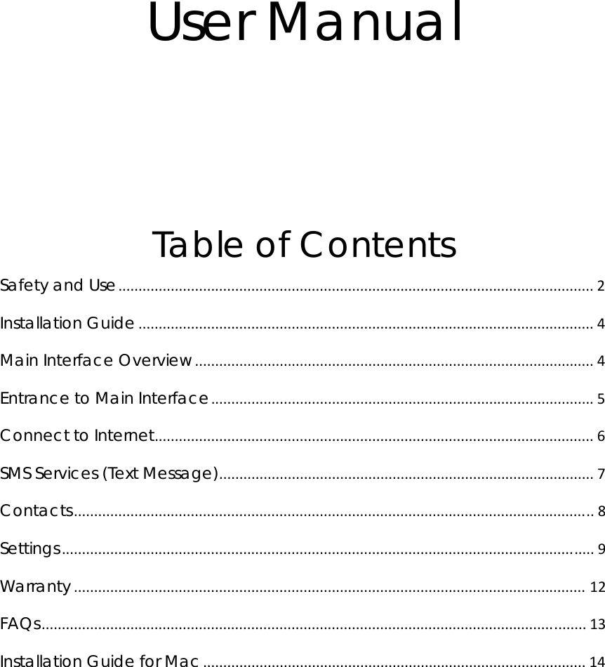 User Manual   Table of Contents Safety and Use...................................................................................................................... 2 Installation Guide ................................................................................................................. 4 Main Interface Overview................................................................................................... 4 Entrance to Main Interface............................................................................................... 5 Connect to Internet............................................................................................................. 6 SMS Services (Text Message)............................................................................................. 7 Contacts................................................................................................................................. 8 Settings.................................................................................................................................... 9 Warranty ............................................................................................................................... 12 FAQs....................................................................................................................................... 13 Installation Guide for Mac............................................................................................... 14          