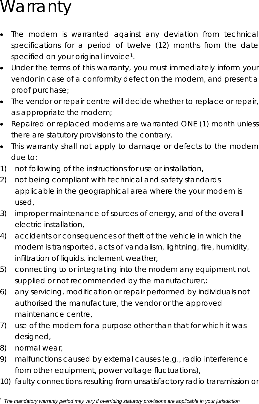  Warranty • The modem is warranted against any deviation from technical specifications for a period of twelve (12) months from the date specified on your original invoice1. • Under the terms of this warranty, you must immediately inform your vendor in case of a conformity defect on the modem, and present a proof purchase; • The vendor or repair centre will decide whether to replace or repair, as appropriate the modem; • Repaired or replaced modems are warranted ONE (1) month unless there are statutory provisions to the contrary. • This warranty shall not apply to damage or defects to the modem due to: 1)    not following of the instructions for use or installation, 2)    not being compliant with technical and safety standards applicable in the geographical area where the your modem is used, 3)    improper maintenance of sources of energy, and of the overall electric installation, 4)    accidents or consequences of theft of the vehicle in which the modem is transported, acts of vandalism, lightning, fire, humidity, infiltration of liquids, inclement weather, 5)    connecting to or integrating into the modem any equipment not supplied or not recommended by the manufacturer,: 6)    any servicing, modification or repair performed by individuals not authorised the manufacture, the vendor or the approved maintenance centre, 7)    use of the modem for a purpose other than that for which it was designed, 8)  normal wear, 9)  malfunctions caused by external causes (e.g., radio interference from other equipment, power voltage fluctuations), 10)  faulty connections resulting from unsatisfactory radio transmission or 1  The mandatory warranty period may vary if overriding statutory provisions are applicable in your jurisdiction   