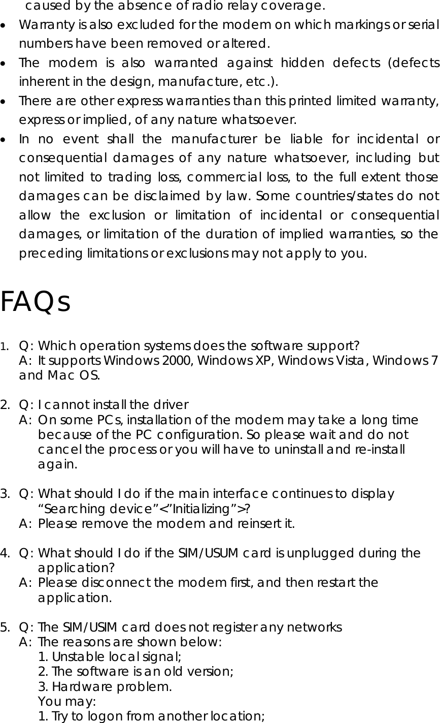 caused by the absence of radio relay coverage. • Warranty is also excluded for the modem on which markings or serial numbers have been removed or altered. • The modem is also warranted against hidden defects (defects inherent in the design, manufacture, etc.). • There are other express warranties than this printed limited warranty, express or implied, of any nature whatsoever. • In no event shall the manufacturer be liable for incidental or consequential damages of any nature whatsoever, including but not limited to trading loss, commercial loss, to the full extent those damages can be disclaimed by law. Some countries/states do not allow the exclusion or limitation of incidental or consequential damages, or limitation of the duration of implied warranties, so the preceding limitations or exclusions may not apply to you. FAQs 1.  Q: Which operation systems does the software support?   A:  It supports Windows 2000, Windows XP, Windows Vista, Windows 7 and Mac OS.    2.  Q: I cannot install the driver   A:  On some PCs, installation of the modem may take a long time because of the PC configuration. So please wait and do not cancel the process or you will have to uninstall and re-install again.  3.  Q: What should I do if the main interface continues to display “Searching device”&lt;”Initializing”&gt;?   A:  Please remove the modem and reinsert it.  4.  Q: What should I do if the SIM/USUM card is unplugged during the application?   A:  Please disconnect the modem first, and then restart the application.  5.  Q: The SIM/USIM card does not register any networks   A:  The reasons are shown below:   1. Unstable local signal;      2. The software is an old version;     3. Hardware problem.    You may:      1. Try to logon from another location;   