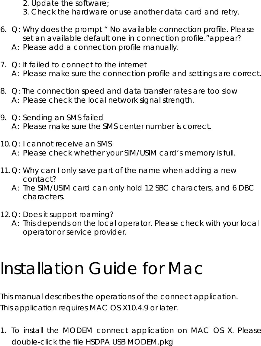   2. Update the software;      3. Check the hardware or use another data card and retry.  6.  Q: Why does the prompt “ No available connection profile. Please set an available default one in connection profile.”appear?   A:  Please add a connection profile manually.  7.  Q: It failed to connect to the internet   A:  Please make sure the connection profile and settings are correct.  8.   Q: The connection speed and data transfer rates are too slow   A:  Please check the local network signal strength.  9.  Q: Sending an SMS failed   A:  Please make sure the SMS center number is correct.  10. Q: I cannot receive an SMS   A:  Please check whether your SIM/USIM card’s memory is full.  11. Q: Why can I only save part of the name when adding a new contact?   A:  The SIM/USIM card can only hold 12 SBC characters, and 6 DBC characters.  12. Q: Does it support roaming?   A:  This depends on the local operator. Please check with your local operator or service provider.  Installation Guide for Mac This manual describes the operations of the connect application. This application requires MAC OS X10.4.9 or later.    1. To install the MODEM connect application on MAC OS X. Please double-click the file HSDPA USB MODEM.pkg   