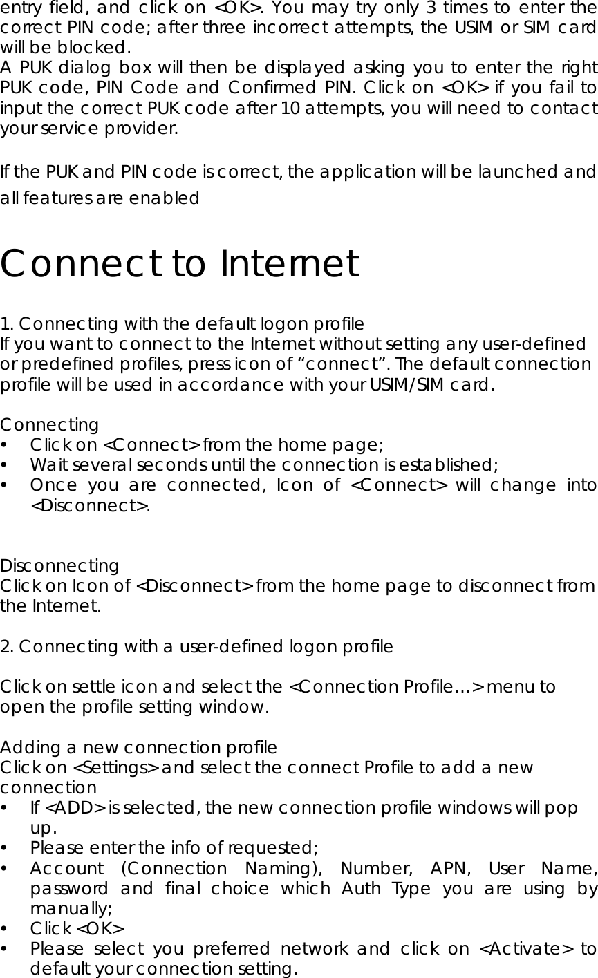 entry field, and click on &lt;OK&gt;. You may try only 3 times to enter the correct PIN code; after three incorrect attempts, the USIM or SIM card will be blocked.   A PUK dialog box will then be displayed asking you to enter the right PUK code, PIN Code and Confirmed PIN. Click on &lt;OK&gt; if you fail to input the correct PUK code after 10 attempts, you will need to contact your service provider.  If the PUK and PIN code is correct, the application will be launched and all features are enabled Connect to Internet 1. Connecting with the default logon profile                                        If you want to connect to the Internet without setting any user-defined or predefined profiles, press icon of “connect”. The default connection profile will be used in accordance with your USIM/SIM card.  Connecting y Click on &lt;Connect&gt; from the home page; y Wait several seconds until the connection is established; y Once you are connected, Icon of &lt;Connect&gt; will change into &lt;Disconnect&gt;.   Disconnecting Click on Icon of &lt;Disconnect&gt; from the home page to disconnect from the Internet.  2. Connecting with a user-defined logon profile                                          Click on settle icon and select the &lt;Connection Profile…&gt; menu to open the profile setting window.  Adding a new connection profile Click on &lt;Settings&gt; and select the connect Profile to add a new connection y If &lt;ADD&gt; is selected, the new connection profile windows will pop up.  y Please enter the info of requested;   y Account (Connection Naming), Number, APN, User Name, password and final choice which Auth Type you are using by manually; y Click &lt;OK&gt; y Please select you preferred network and click on &lt;Activate&gt; to default your connection setting.      