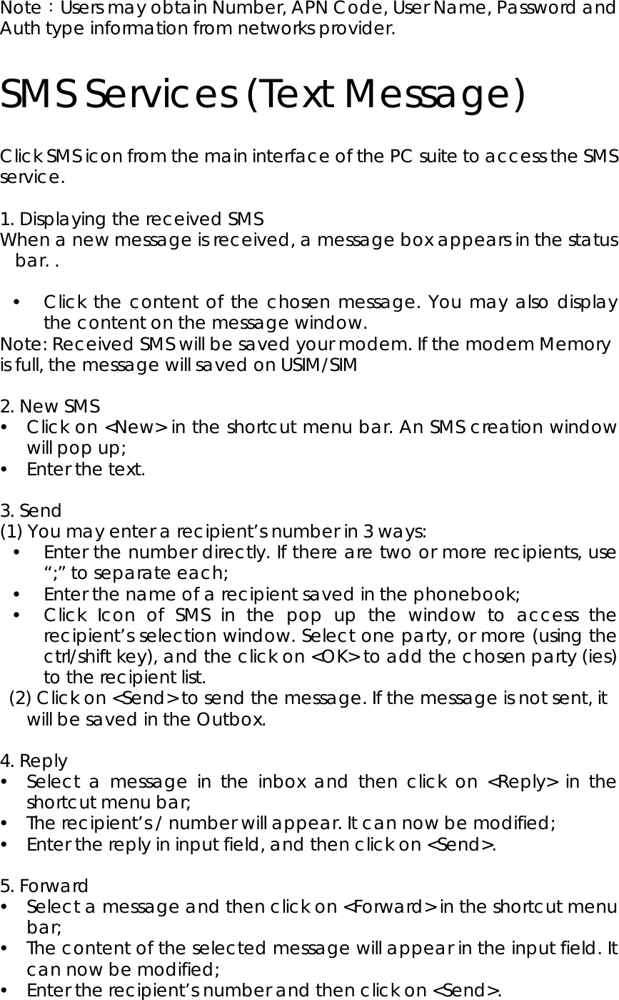 Note：Users may obtain Number, APN Code, User Name, Password and Auth type information from networks provider.          SMS Services (Text Message) Click SMS icon from the main interface of the PC suite to access the SMS service.   1. Displaying the received SMS When a new message is received, a message box appears in the status bar. .    y Click the content of the chosen message. You may also display the content on the message window.   Note: Received SMS will be saved your modem. If the modem Memory is full, the message will saved on USIM/SIM    2. New SMS y Click on &lt;New&gt; in the shortcut menu bar. An SMS creation window will pop up; y Enter the text.  3. Send (1) You may enter a recipient’s number in 3 ways: y Enter the number directly. If there are two or more recipients, use “;” to separate each; y Enter the name of a recipient saved in the phonebook; y Click Icon of SMS in the pop up the window to access the recipient’s selection window. Select one party, or more (using the ctrl/shift key), and the click on &lt;OK&gt; to add the chosen party (ies) to the recipient list.     (2) Click on &lt;Send&gt; to send the message. If the message is not sent, it will be saved in the Outbox.  4. Reply y Select a message in the inbox and then click on &lt;Reply&gt; in the shortcut menu bar;   y The recipient’s / number will appear. It can now be modified;     y Enter the reply in input field, and then click on &lt;Send&gt;.  5. Forward y Select a message and then click on &lt;Forward&gt; in the shortcut menu bar; y The content of the selected message will appear in the input field. It can now be modified; y Enter the recipient’s number and then click on &lt;Send&gt;.    