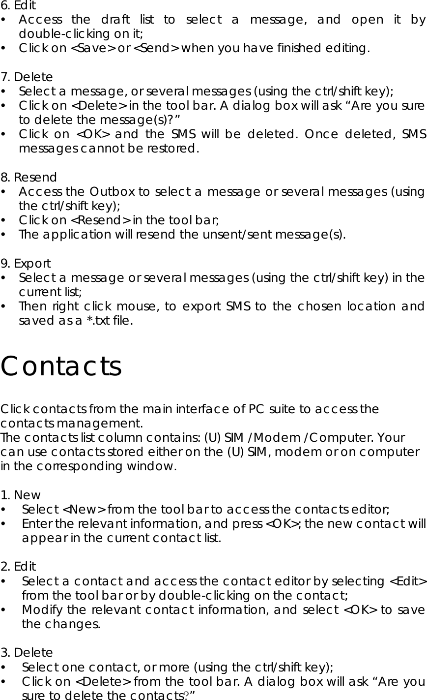 6. Edit y Access the draft list to select a message, and open it by double-clicking on it; y Click on &lt;Save&gt; or &lt;Send&gt; when you have finished editing.  7. Delete y Select a message, or several messages (using the ctrl/shift key);   y Click on &lt;Delete&gt; in the tool bar. A dialog box will ask “Are you sure to delete the message(s)?”   y Click on &lt;OK&gt; and the SMS will be deleted. Once deleted, SMS messages cannot be restored.  8. Resend y Access the Outbox to select a message or several messages (using the ctrl/shift key); y Click on &lt;Resend&gt; in the tool bar; y The application will resend the unsent/sent message(s).    9. Export y Select a message or several messages (using the ctrl/shift key) in the current list; y Then right click mouse, to export SMS to the chosen location and saved as a *.txt file.   Contacts Click contacts from the main interface of PC suite to access the contacts management. The contacts list column contains: (U) SIM /Modem /Computer. Your can use contacts stored either on the (U) SIM, modem or on computer in the corresponding window.  1. New   y Select &lt;New&gt; from the tool bar to access the contacts editor; y Enter the relevant information, and press &lt;OK&gt;; the new contact will appear in the current contact list.  2. Edit   y Select a contact and access the contact editor by selecting &lt;Edit&gt; from the tool bar or by double-clicking on the contact; y Modify the relevant contact information, and select &lt;OK&gt; to save the changes.  3. Delete y Select one contact, or more (using the ctrl/shift key); y Click on &lt;Delete&gt; from the tool bar. A dialog box will ask “Are you sure to delete the contacts?”  