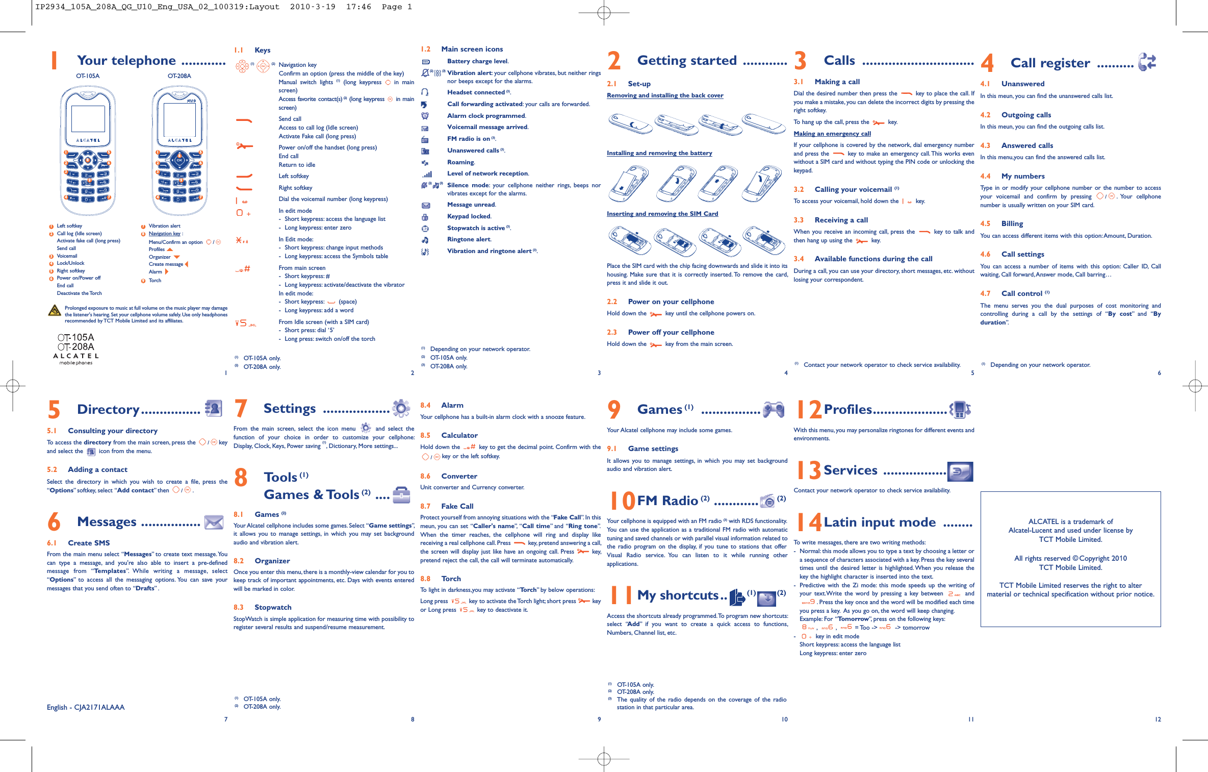 1Your telephone ............OT-105A OT-208A1.1 Keys(1) (2) Navigation keyConfirm an option (press the middle of the key)Manual switch lights (1) (long keypress in mainscreen)Access favorite contact(s) (2) (long keypress in mainscreen)Send callAccess to call log (Idle screen)Activate Fake call (long press)Power on/off the handset (long press)End callReturn to idleLeft softkeyRight softkeyDial the voicemail number (long keypress)In edit mode-Short keypress: access the language list- Long keypress: enter zeroIn Edit mode:- Short keypress: change input methods- Long keypress: access the Symbols tableFrom main screen- Short keypress: #- Long keypress: activate/deactivate the vibratorIn edit mode:- Short keypress: (space)- Long keypress: add a wordFrom Idle screen (with a SIM card)- Short press: dial ‘5’- Long press: switch on/off the torch8.4 AlarmYour cellphone has a built-in alarm clock with a snooze feature.8.5 CalculatorHold down the key to get the decimal point. Confirm with the/key or the left softkey.8.6 ConverterUnit converter and Currency converter.8.7 Fake CallProtect yourself from annoying situations with the “Fake Call”. In thismeun, you can set “Caller&apos;s name”, “Call time” and “Ring tone”.When the timer reaches, the cellphone will ring and display likereceiving a real cellphone call.Press key, pretend answering a call,the screen will display just like have an ongoing call. Press key,pretend reject the call, the call will terminate automatically.8.8 TorchTo light in darkness,you may activate “Torch” by below operations:Long press key to activate the Torch light; short press keyor Long press key to deactivate it.1.2 Main screen iconsBattery charge level.(2) (3) Vibration alert: your cellphone vibrates, but neither ringsnor beeps except for the alarms.Headset connected (3).Call forwarding activated: your calls are forwarded.Alarm clock programmed.Voicemail message arrived.FM radio is on (3).Unanswered calls (3).Roaming.Level of network reception.(2) (3) Silence mode: your cellphone neither rings, beeps norvibrates except for the alarms.Message unread.Keypad locked.Stopwatch is active (3).Ringtone alert.Vibration and ringtone alert (3).9Games (1) ................Your Alcatel cellphone may include some games.9.1 Game settingsIt allows you to manage settings, in which you may set backgroundaudio and vibration alert.10FM Radio (2) ............ (2)Your cellphone is equipped with an FM radio (3) with RDS functionality.You can use the application as a traditional FM radio with automatictuning and saved channels or with parallel visual information related tothe radio program on the display, if you tune to stations that offerVisual Radio service. You can listen to it while running otherapplications.11My shortcuts.. (1) (2)Access the shortcuts already programmed.To program new shortcuts:select “Add” if you want to create a quick access to functions,Numbers, Channel list, etc.3Calls ..............................3.1 Making a callDial the desired number then press the key to place the call. Ifyou make a mistake, you can delete the incorrect digits by pressing theright softkey.To hang up the call, press the key.Making an emergency callIf your cellphone is covered by the network, dial emergency numberand press the key to make an emergency call.This works evenwithout a SIM card and without typing the PIN code or unlocking thekeypad.3.2 Calling your voicemail (1)To access your voicemail, hold down the key.3.3 Receiving a callWhen you receive an incoming call, press the key to talk andthen hang up using the key.3.4 Available functions during the callDuring a call, you can use your directory, short messages, etc. withoutlosing your correspondent.12Profiles....................With this menu, you may personalize ringtones for different events andenvironments.13Services ........................Contact your network operator to check service availability.14Latin input mode ........To write messages, there are two writing methods:- Normal: this mode allows you to type a text by choosing a letter ora sequence of characters associated with a key. Press the key severaltimes until the desired letter is highlighted. When you release thekey the highlight character is inserted into the text.- Predictive with the Zi mode: this mode speeds up the writing ofyour text.Write the word by pressing a key between and. Press the key once and the word will be modified each timeyou press a key. As you go on, the word will keep changing.Example: For “Tomorrow”, press on the following keys:,,= Too -&gt; -&gt; tomorrow- key in edit modeShort keypress: access the language listLong keypress: enter zero4Call register ..........4.1 UnansweredIn this meun, you can find the unanswered calls list.4.2 Outgoing callsIn this meun, you can find the outgoing calls list.4.3 Answered callsIn this menu,you can find the answered calls list.4.4 My numbersType in or modify your cellphone number or the number to accessyour voicemail and confirm by pressing /.Your cellphonenumber is usually written on your SIM card.4.5 BillingYou can access different items with this option:Amount, Duration.4.6 Call settingsYou can access a number of items with this option: Caller ID, Callwaiting, Call forward,Answer mode, Call barring…4.7 Call control (1)The menu serves you the dual purposes of cost monitoring andcontrolling during a call by the settings of “By cost” and “Byduration”.12(1) Depending on your network operator.(2) OT-105A only.(3) OT-208A only.34565Directory................5.1 Consulting your directoryTo access the directory from the main screen, press the /keyand select the icon from the menu.5.2 Adding a contactSelect the directory in which you wish to create a file, press the“Options” softkey, select “Add contact” then /.6Messages ................6.1 Create SMSFrom the main menu select “Messages” to create text message. Youcan type a message, and you&apos;re also able to insert a pre-definedmessage from “Templates”. While writing a message, select“Options” to access all the messaging options. You can save yourmessages that you send often to “Drafts” .789 10ALCATEL is a trademark ofAlcatel-Lucent and used under license byTCT Mobile Limited.All rights reserved © Copyright 200TCT Mobile Limited.TCT Mobile Limited reserves the right to altermaterial or technical specification without prior notice.11 12(1) Contact your network operator to check service availability.(1) OT-105A only.(2) OT-208A only.(3) The quality of the radio depends on the coverage of the radiostation in that particular area.English - CJA2171ALAAAProlonged exposure to music at full volume on the music player may damagethe listener&apos;s hearing. Set your cellphone volume safely. Use only headphonesrecommended by TCT Mobile Limited and its affiliates.(1) OT-105A only.(2) OT-208A only.7Settings ..................From the main screen, select the icon menu and select thefunction of your choice in order to customize your cellphone:Display, Clock, Keys, Power saving (1), Dictionary, More settings...8Tools (1)Games &amp; Tools (2) ....8.1 Games (2)Your Alcatel cellphone includes some games. Select “Game settings”,it allows you to manage settings, in which you may set backgroundaudio and vibration alert.8.2 OrganizerOnce you enter this menu, there is a monthly-view calendar for you tokeep track of important appointments, etc. Days with events enteredwill be marked in color.8.3 StopwatchStopWatch is simple application for measuring time with possibility toregister several results and suspend/resume measurement.Left softkeyCall log (Idle screen)Activate fake call (long press)Send callVoicemailLock/UnlockRight softkeyPower on/Power offEnd callDeactivate the TorchVibration alertNavigation key :Menu/Confirm an option /ProfilesOrganizerCreate messageAlarmTorch983765421(1) Depending on your network operator.5812437695812437692Getting started ............2.1 Set-upRemoving and installing the back coverInstalling and removing the batteryInserting and removing the SIM CardPlace the SIM card with the chip facing downwards and slide it into itshousing. Make sure that it is correctly inserted. To remove the card,press it and slide it out.2.2 Power on your cellphoneHold down the key until the cellphone powers on.2.3 Power off your cellphoneHold down the key from the main screen.(1) OT-105A only.(2) OT-208A only.IP2934_105A_208A_QG_U10_Eng_USA_02_100319:Layout  2010-3-19  17:46  Page 1