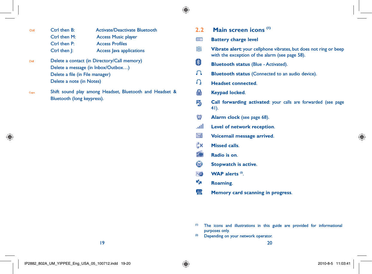 19 20 Ctrl then B:   Activate/Deactivate Bluetooth Ctrl then M:   Access Music player  Ctrl then P:   Access Profiles  Ctrl then J:   Access Java applications Delete a contact (in Directory/Call memory)  Delete a message (in Inbox/Outbox…)  Delete a file (in File manager)  Delete a note (in Notes) Shift sound play among Headset, Bluetooth and Headset &amp; Bluetooth (long keypress). 2.2  Main screen icons (1) Battery charge level Vibrate alert: your cellphone vibrates, but does not ring or beep with the exception of the alarm (see page 58). Bluetooth status (Blue - Activated).  Bluetooth status (Connected to an audio device). Headset connected. Keypad locked.    Call forwarding activated: your calls are forwarded (see page 41). Alarm clock (see page 68). Level of network reception.  Voicemail message arrived.  Missed calls.  Radio is on.   Stopwatch is active. WAP alerts (2). Roaming.  Memory card scanning in progress.(1)  The icons and illustrations in this guide are provided for informational purposes only.(2)  Depending on your network operator.IP2882_802A_UM_YIPPEE_Eng_USA_05_100712.indd   19-20IP2882_802A_UM_YIPPEE_Eng_USA_05_100712.indd   19-202010-8-5   11:03:412010-8-5   11:03:41
