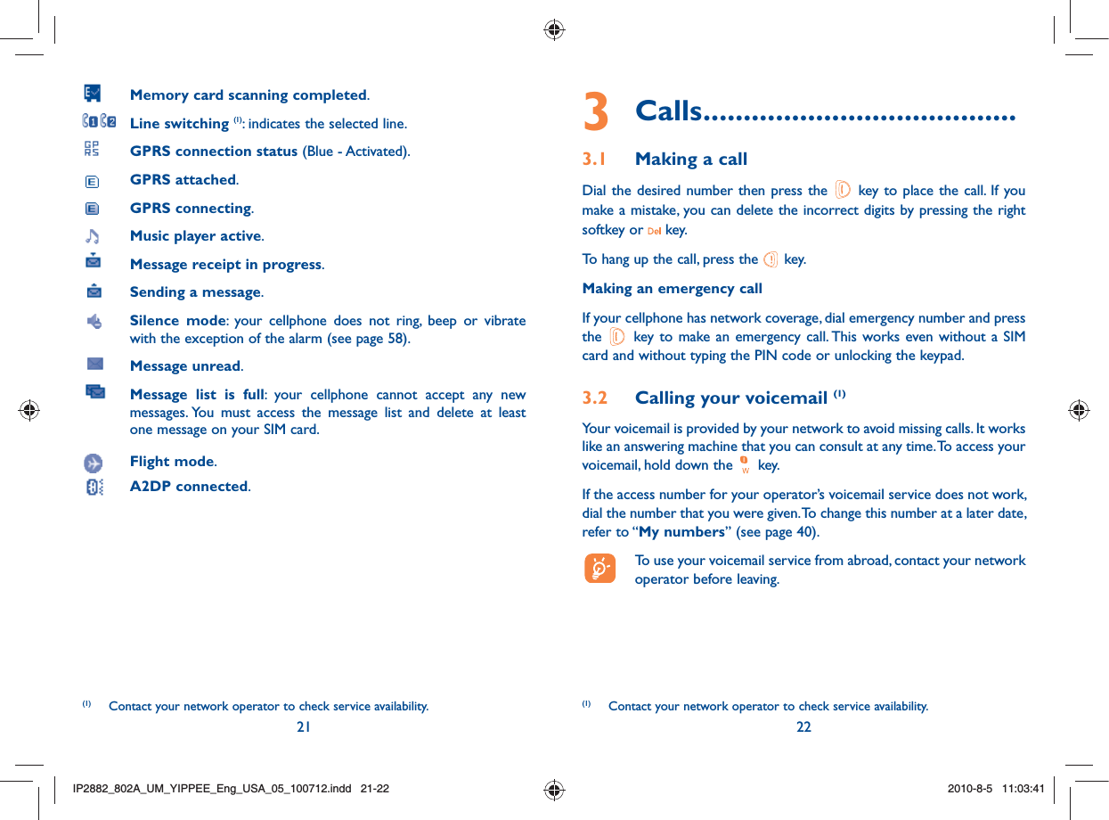 21 223 Calls .......................................3.1  Making a callDial the desired number then press the   key to place the call. If you make a mistake, you can delete the incorrect digits by pressing the right softkey or   key.To hang up the call, press the   key.Making an emergency callIf your cellphone has network coverage, dial emergency number and press the   key to make an emergency call. This works even without a SIM card and without typing the PIN code or unlocking the keypad. 3.2  Calling your voicemail (1)Your voicemail is provided by your network to avoid missing calls. It works like an answering machine that you can consult at any time. To access your voicemail, hold down the   key.If the access number for your operator’s voicemail service does not work, dial the number that you were given. To change this number at a later date, refer to “My numbers” (see page 40).  To use your voicemail service from abroad, contact your network operator before leaving.(1)  Contact your network operator to check service availability. Memory card scanning completed. Line switching (1): indicates the selected line. GPRS connection status (Blue - Activated). GPRS attached. GPRS connecting. Music player active. Message receipt in progress.  Sending a message.  Silence mode: your cellphone does not ring, beep or vibrate with the exception of the alarm (see page 58).  Message unread. Message list is full: your cellphone cannot accept any new messages. You must access the message list and delete at least one message on your SIM card. Flight mode. A2DP connected.(1)  Contact your network operator to check service availability.IP2882_802A_UM_YIPPEE_Eng_USA_05_100712.indd   21-22IP2882_802A_UM_YIPPEE_Eng_USA_05_100712.indd   21-222010-8-5   11:03:412010-8-5   11:03:41