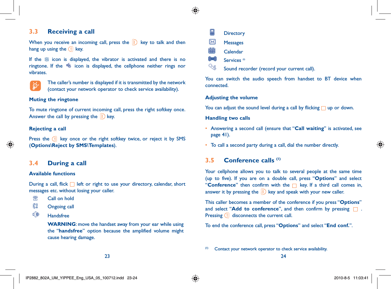 23 24 Directory Messages  Calendar Services (1)  Sound recorder (record your current call).You can switch the audio speech from handset to BT device when connected.Adjusting the volumeYou can adjust the sound level during a call by flicking   up or down.Handling two calls•  Answering a second call (ensure that “Call waiting” is activated, see page 41).• To call a second party during a call, dial the number directly.3.5 Conference calls (1)Your cellphone allows you to talk to several people at the same time (up to five). If you are on a double call, press “Options” and select “Conference” then confirm with the   key. If a third call comes in, answer it by pressing the   key and speak with your new caller.This caller becomes a member of the conference if you press “Options” and select “Add to conference”, and then confirm by pressing  . Pressing   disconnects the current call.To end the conference call, press “Options” and select “End conf.”. (1)  Contact your network operator to check service availability.3.3  Receiving a callWhen you receive an incoming call, press the   key to talk and then hang up using the   key. If the   icon is displayed, the vibrator is activated and there is no ringtone. If the   icon is displayed, the cellphone neither rings nor vibrates.  The caller’s number is displayed if it is transmitted by the network (contact your network operator to check service availability).Muting the ringtoneTo mute ringtone of current incoming call, press the right softkey once.Answer the call by pressing the   key.Rejecting a callPress the   key once or the right softkey twice, or reject it by SMS (Options\Reject by SMS\Templates).3.4  During a callAvailable functionsDuring a call, flick   left or right to use your directory, calendar, short messages etc. without losing your caller. Call on hold Ongoing call Handsfree WARNING: move the handset away from your ear while using the “handsfree” option because the amplified volume might cause hearing damage.IP2882_802A_UM_YIPPEE_Eng_USA_05_100712.indd   23-24IP2882_802A_UM_YIPPEE_Eng_USA_05_100712.indd   23-242010-8-5   11:03:412010-8-5   11:03:41