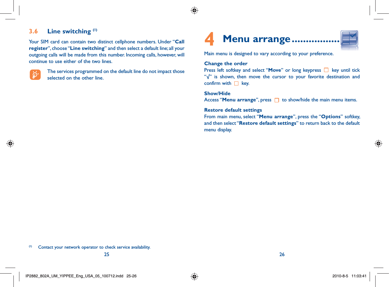 25 264 Menu arrange ........................Main menu is designed to vary according to your preference.Change the order Press left softkey and select “Move” or long keypress   key until tick “√” is shown, then move the cursor to your favorite destination and confirm with   key.Show/HideAccess “Menu arrange”, press   to show/hide the main menu items.Restore default settingsFrom main menu, select “Menu arrange”, press the “Options” softkey, and then select “Restore default settings” to return back to the default menu display.3.6 Line switching (1)Your SIM card can contain two distinct cellphone numbers. Under “Call register”, choose “Line switching” and then select a default line; all your outgoing calls will be made from this number. Incoming calls, however, will continue to use either of the two lines.  The services programmed on the default line do not impact those selected on the other line.(1)  Contact your network operator to check service availability.IP2882_802A_UM_YIPPEE_Eng_USA_05_100712.indd   25-26IP2882_802A_UM_YIPPEE_Eng_USA_05_100712.indd   25-262010-8-5   11:03:412010-8-5   11:03:41