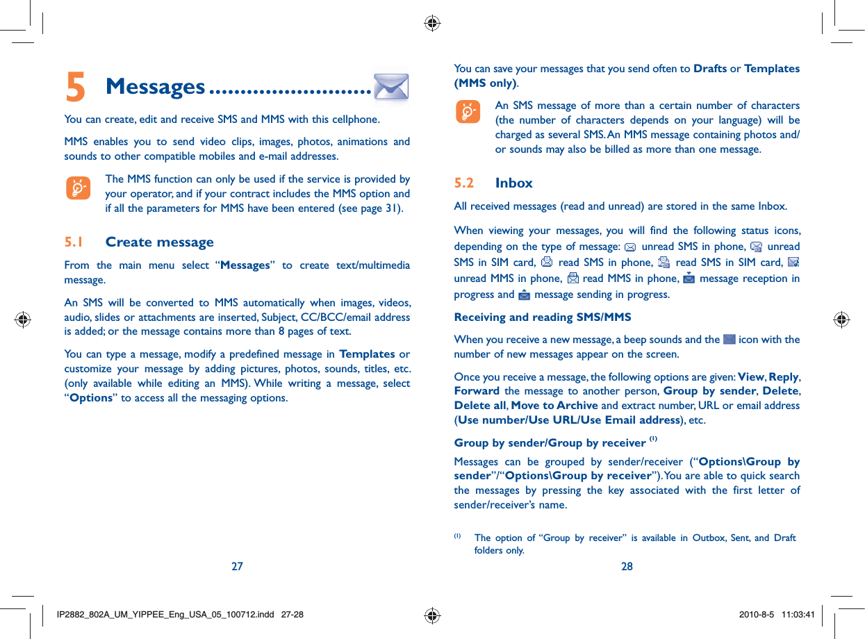 27 28You can save your messages that you send often to Drafts or Templates (MMS only).  An SMS message of more than a certain number of characters (the number of characters depends on your language) will be charged as several SMS. An MMS message containing photos and/or sounds may also be billed as more than one message.5.2 InboxAll received messages (read and unread) are stored in the same Inbox.When viewing your messages, you will find the following status icons, depending on the type of message:   unread SMS in phone,   unread SMS in SIM card,   read SMS in phone,   read SMS in SIM card,   unread MMS in phone,   read MMS in phone,   message reception in progress and   message sending in progress.Receiving and reading SMS/MMSWhen you receive a new message, a beep sounds and the   icon with the number of new messages appear on the screen. Once you receive a message, the following options are given: View, Reply, Forward the message to another person, Group by sender,  Delete, Delete all, Move to Archive and extract number, URL or email address (Use number/Use URL/Use Email address), etc.Group by sender/Group by receiver (1)Messages can be grouped by sender/receiver (“Options\Group by sender”/“Options\Group by receiver”). You are able to quick search the messages by pressing the key associated with the first letter of sender/receiver’s name.(1)  The option of “Group by receiver” is available in Outbox, Sent, and Draft folders only.5 Messages ..........................You can create, edit and receive SMS and MMS with this cellphone.MMS enables you to send video clips, images, photos, animations and sounds to other compatible mobiles and e-mail addresses.  The MMS function can only be used if the service is provided by your operator, and if your contract includes the MMS option and if all the parameters for MMS have been entered (see page 31).5.1 Create messageFrom the main menu select “Messages” to create text/multimedia message.An SMS will be converted to MMS automatically when images, videos, audio, slides or attachments are inserted, Subject, CC/BCC/email address is added; or the message contains more than 8 pages of text.You can type a message, modify a predefined message in Templates or customize your message by adding pictures, photos, sounds, titles, etc. (only available while editing an MMS). While writing a message, select “Options” to access all the messaging options.IP2882_802A_UM_YIPPEE_Eng_USA_05_100712.indd   27-28IP2882_802A_UM_YIPPEE_Eng_USA_05_100712.indd   27-282010-8-5   11:03:412010-8-5   11:03:41