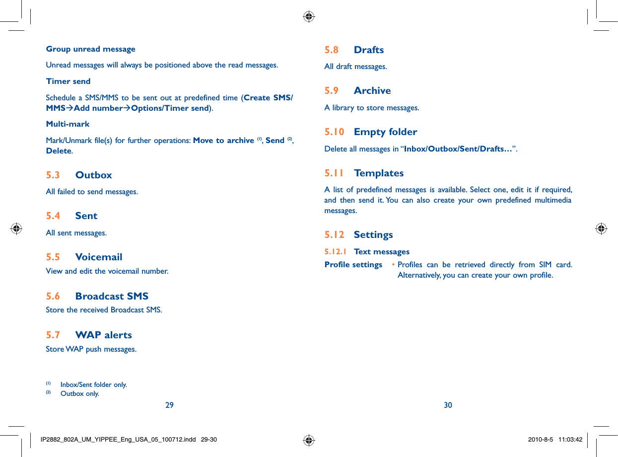 29 30Group unread messageUnread messages will always be positioned above the read messages.Timer sendSchedule a SMS/MMS to be sent out at predefined time (Create SMS/MMSÆAdd numberÆOptions/Timer send).Multi-markMark/Unmark file(s) for further operations: Move to archive (1),  Send (2), Delete.5.3 OutboxAll failed to send messages.5.4 SentAll sent messages.5.5 VoicemailView and edit the voicemail number.5.6 Broadcast SMSStore the received Broadcast SMS.5.7 WAP alertsStore WAP push messages.5.8 DraftsAll draft messages.5.9  ArchiveA library to store messages.5.10 Empty folderDelete all messages in “Inbox/Outbox/Sent/Drafts…”.5.11 TemplatesA list of predefined messages is available. Select one, edit it if required, and then send it. You can also create your own predefined multimedia messages.5.12 Settings5.12.1 Text messagesProfile settings • Profiles can be retrieved directly from SIM card. Alternatively, you can create your own profile.(1)  Inbox/Sent folder only.(2) Outbox only.IP2882_802A_UM_YIPPEE_Eng_USA_05_100712.indd   29-30IP2882_802A_UM_YIPPEE_Eng_USA_05_100712.indd   29-302010-8-5   11:03:422010-8-5   11:03:42