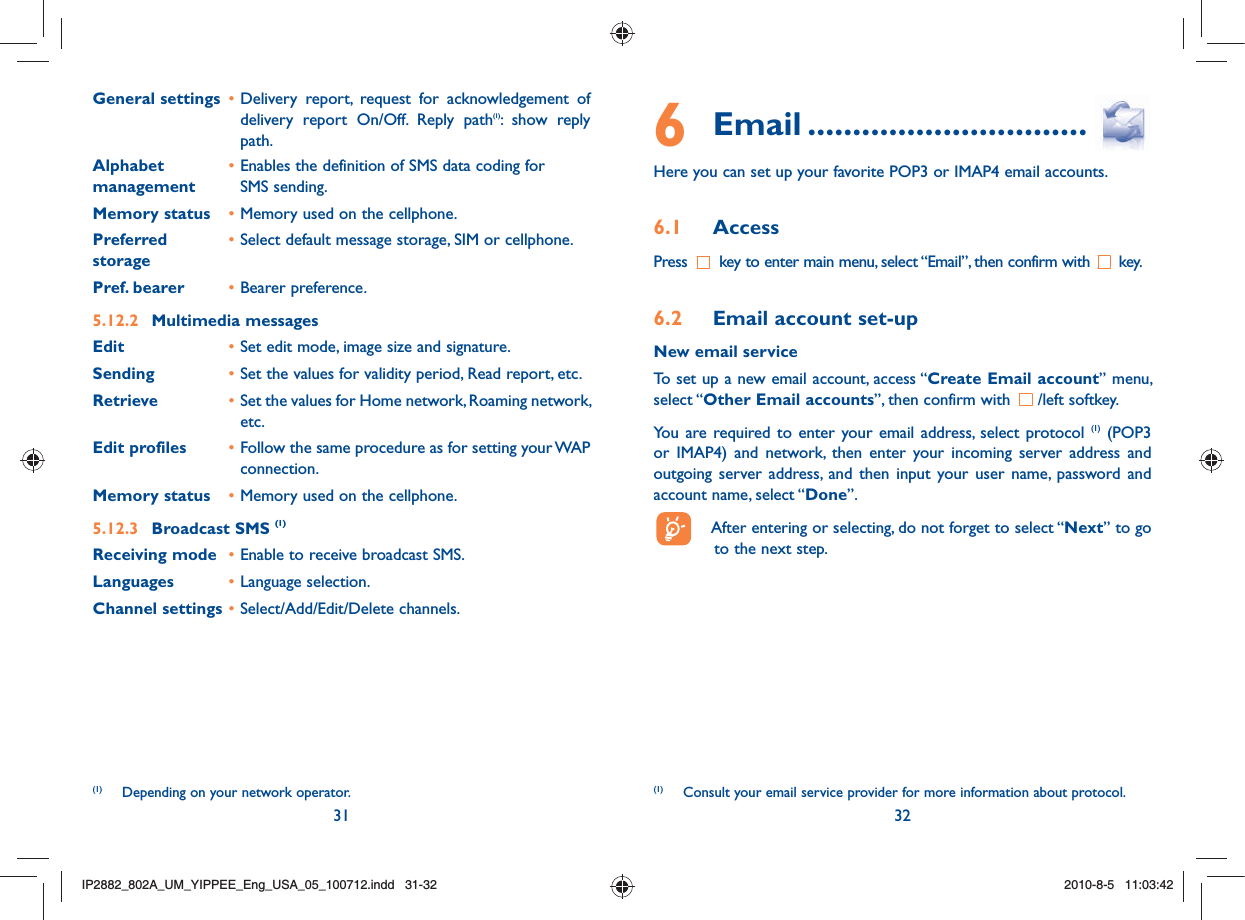 31 32General settings • Delivery report, request for acknowledgement of delivery report On/Off. Reply path(1): show reply path. Alphabet • Enables the definition of SMS data coding formanagement  SMS sending. Memory status • Memory used on the cellphone.Preferred  • Select default message storage, SIM or cellphone. storagePref. bearer  • Bearer preference.5.12.2  Multimedia messagesEdit • Set edit mode, image size and signature.Sending • Set the values for validity period, Read report, etc.Retrieve • Set the values for Home network, Roaming network, etc.Edit profiles • Follow the same procedure as for setting your WAP connection.Memory status • Memory used on the cellphone.5.12.3  Broadcast SMS (1)Receiving mode • Enable to receive broadcast SMS.Languages • Language selection.Channel settings • Select/Add/Edit/Delete channels.(1)  Depending on your network operator.6 Email ...............................Here you can set up your favorite POP3 or IMAP4 email accounts.6.1 AccessPress   key to enter main menu, select “Email”, then confirm with   key.6.2  Email account set-upNew email serviceTo set up a new email account, access “Create Email account” menu, select “Other Email accounts”, then confirm with  /left softkey. You are required to enter your email address, select protocol (1) (POP3 or IMAP4) and network, then enter your incoming server address and outgoing server address, and then input your user name, password and account name, select “Done”.  After entering or selecting, do not forget to select “Next” to go to the next step.(1)  Consult your email service provider for more information about protocol.IP2882_802A_UM_YIPPEE_Eng_USA_05_100712.indd   31-32IP2882_802A_UM_YIPPEE_Eng_USA_05_100712.indd   31-322010-8-5   11:03:422010-8-5   11:03:42