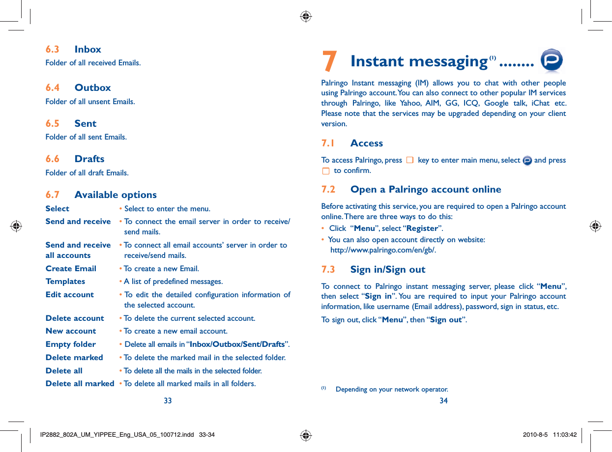 33 347 Instant messaging (1) ........Palringo Instant messaging (IM) allows you to chat with other people using Palringo account. You can also connect to other popular IM services through Palringo, like Yahoo, AIM, GG, ICQ, Google talk, iChat etc. Please note that the services may be upgraded depending on your client version.7.1  AccessTo access Palringo, press   key to enter main menu, select   and press  to confirm.7.2  Open a Palringo account onlineBefore activating this service, you are required to open a Palringo account online. There are three ways to do this:•   Click  “Menu”, select “Register”. •   You can also open account directly on website: http://www.palringo.com/en/gb/.7.3  Sign in/Sign outTo connect to Palringo instant messaging server, please click “Menu”, then select “Sign in”. You are required to input your Palringo account information, like username (Email address), password, sign in status, etc.To sign out, click “Menu”, then “Sign out”.6.3 InboxFolder of all received Emails.6.4 OutboxFolder of all unsent Emails.6.5 SentFolder of all sent Emails.6.6 DraftsFolder of all draft Emails.6.7 Available optionsSelect   • Select to enter the menu.Send and receive • To connect the email server in order to receive/        send mails.Send and receive   • To connect all email accounts’ server in order toall accounts    receive/send mails.Create Email • To create a new Email.Templates • A list of predefined messages.Edit account • To edit the detailed configuration information of       the selected account.Delete account • To delete the current selected account.New account • To create a new email account.Empty folder • Delete all emails in “Inbox/Outbox/Sent/Drafts”.Delete marked • To delete the marked mail in the selected folder.Delete all • To delete all the mails in the selected folder.Delete all marked • To delete all marked mails in all folders. (1)  Depending on your network operator.IP2882_802A_UM_YIPPEE_Eng_USA_05_100712.indd   33-34IP2882_802A_UM_YIPPEE_Eng_USA_05_100712.indd   33-342010-8-5   11:03:422010-8-5   11:03:42