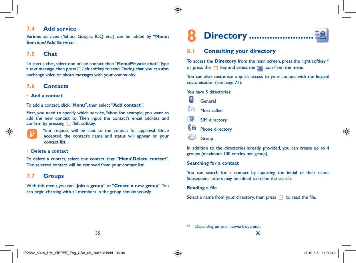 35 368 Directory .........................8.1  Consulting your directoryTo access the Directory from the main screen, press the right softkey (1) or press the   key and select the   icon from the menu. You can also customize a quick access to your contact with the keypad customisation (see page 71).You have 5 directories: General Most called SIM directory Phone directory GroupIn addition to the directories already provided, you can create up to 4 groups (maximum 100 entries per group).Searching for a contactYou can search for a contact by inputting the initial of their name. Subsequent letters may be added to refine the search.Reading a fileSelect a name from your directory, then press   to read the file.(1)  Depending on your network operator.7.4  Add serviceVarious services (Yahoo, Google, ICQ etc.) can be added by “Menu\Services\Add Service”. 7.5  ChatTo start a chat, select one online contact, then “Menu\Private chat”. Type a text message, then press     /left softkey to send. During chat, you can also exchange voice or photo messages with your community.7.6  Contacts•  Add a contactTo add a contact, click “Menu”, then select “Add contact”. First, you need to specify which service, Yahoo for example, you want to add the new contact to. Then input the contact’s email address and confirm by pressing  /left softkey.  Your request will be sent to the contact for approval. Once accepted, the contact’s name and status will appear on your contact list.•  Delete a contactTo delete a contact, select one contact, then “Menu\Delete contact”. The selected contact will be removed from your contact list.7.7  GroupsWith this menu, you can “Join a group” or “Create a new group”. You can begin chatting with all members in the group simultaneously. IP2882_802A_UM_YIPPEE_Eng_USA_05_100712.indd   35-36IP2882_802A_UM_YIPPEE_Eng_USA_05_100712.indd   35-362010-8-5   11:03:422010-8-5   11:03:42