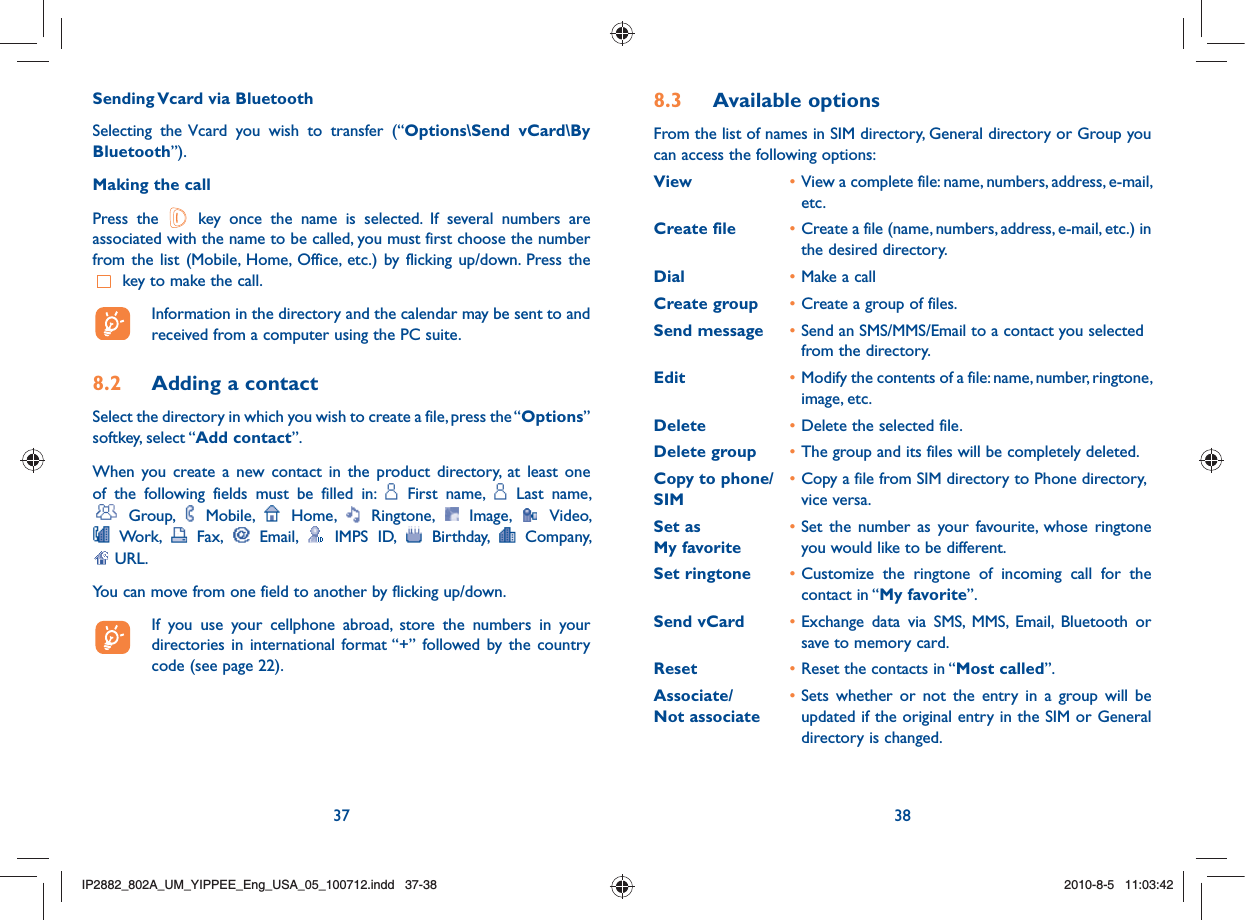 37 388.3 Available optionsFrom the list of names in SIM directory, General directory or Group you can access the following options:View • View a complete file: name, numbers, address, e-mail, etc.Create file • Create a file (name, numbers, address, e-mail, etc.) in the desired directory.Dial • Make a callCreate group • Create a group of files.Send message • Send an SMS/MMS/Email to a contact you selected from the directory.Edit • Modify the contents of a file: name, number, ringtone, image, etc.Delete • Delete the selected file.Delete group • The group and its files will be completely deleted.Copy to phone/  • Copy a file from SIM directory to Phone directory, SIM  vice versa.Set as • Set the number as your favourite, whose ringtone  My favorite     you would like to be different.Set ringtone • Customize the ringtone of incoming call for the contact in “My favorite”.Send vCard • Exchange data via SMS, MMS, Email, Bluetooth or save to memory card.Reset • Reset the contacts in “Most called”.Associate/  • Sets whether or not the entry in a group will be  Not associate    updated if the original entry in the SIM or General directory is changed.Sending Vcard via BluetoothSelecting the Vcard you wish to transfer (“Options\Send vCard\By Bluetooth”).Making the callPress the   key once the name is selected. If several numbers are associated with the name to be called, you must first choose the number from the list (Mobile, Home, Office, etc.) by flicking up/down. Press the  key to make the call.  Information in the directory and the calendar may be sent to and received from a computer using the PC suite.8.2  Adding a contactSelect the directory in which you wish to create a file, press the “Options” softkey, select “Add contact”.When you create a new contact in the product directory, at least one of the following fields must be filled in:   First name,   Last name,  Group,   Mobile,   Home,   Ringtone,   Image,   Video,  Work,   Fax,   Email,   IMPS ID,   Birthday,   Company,  URL. You can move from one field to another by flicking up/down.  If you use your cellphone abroad, store the numbers in your directories in international format “+” followed by the country code (see page 22).IP2882_802A_UM_YIPPEE_Eng_USA_05_100712.indd   37-38IP2882_802A_UM_YIPPEE_Eng_USA_05_100712.indd   37-382010-8-5   11:03:422010-8-5   11:03:42