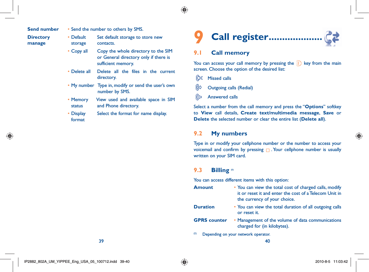 39 409 Call register ..........................9.1 Call memory You can access your call memory by pressing the   key from the main screen. Choose the option of the desired list: Missed calls  Outgoing calls (Redial)  Answered calls Select a number from the call memory and press the “Options” softkey to  View call details, Create text/multimedia message, Save or Delete the selected number or clear the entire list (Delete all).9.2 My numbers Type in or modify your cellphone number or the number to access your voicemail and confirm by pressing  . Your cellphone number is usually written on your SIM card. 9.3 Billing (1)You can access different items with this option:Amount • You can view the total cost of charged calls, modify it or reset it and enter the cost of a Telecom Unit in the currency of your choice.Duration • You can view the total duration of all outgoing calls or reset it.GPRS counter • Management of the volume of data communications charged for (in kilobytes).Send number  • Send the number to others by SMS.Directory  • Default    Set default storage to store newmanage    storage    contacts. • Copy all     Copy the whole directory to the SIM or General directory only if there is sufficient memory. • Delete all     Delete all the files in the current directory. • My number   Type in, modify or send the user’s own number by SMS. • Memory    View used and available space in SIM status    and Phone directory. • Display     Select the format for name display.format(1)  Depending on your network operator.IP2882_802A_UM_YIPPEE_Eng_USA_05_100712.indd   39-40IP2882_802A_UM_YIPPEE_Eng_USA_05_100712.indd   39-402010-8-5   11:03:422010-8-5   11:03:42