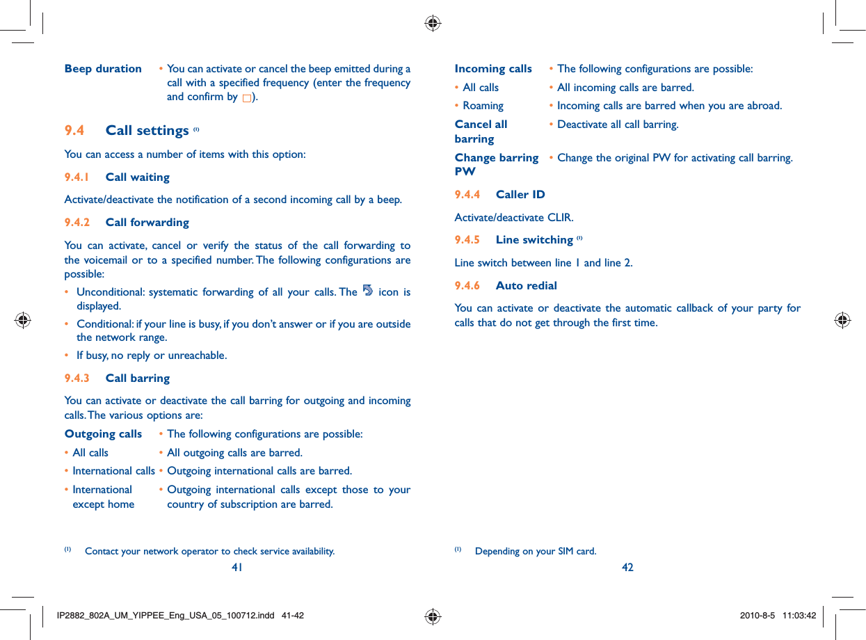 41 42Incoming calls • The following configurations are possible:• All calls  • All incoming calls are barred.• Roaming  • Incoming calls are barred when you are abroad.Cancel all  • Deactivate all call barring.barringChange barring • Change the original PW for activating call barring.PW9.4.4 Caller IDActivate/deactivate CLIR.9.4.5 Line switching (1)Line switch between line 1 and line 2.9.4.6 Auto redialYou can activate or deactivate the automatic callback of your party for calls that do not get through the first time. (1)  Depending on your SIM card.Beep duration • You can activate or cancel the beep emitted during a call with a specified frequency (enter the frequency and confirm by  ).9.4 Call settings (1)You can access a number of items with this option:9.4.1 Call waitingActivate/deactivate the notification of a second incoming call by a beep. 9.4.2 Call forwardingYou can activate, cancel or verify the status of the call forwarding to the voicemail or to a specified number. The following configurations are possible:•  Unconditional: systematic forwarding of all your calls. The   icon is displayed.•  Conditional: if your line is busy, if you don’t answer or if you are outside the network range.•  If busy, no reply or unreachable.9.4.3 Call barringYou can activate or deactivate the call barring for outgoing and incoming calls. The various options are:Outgoing calls • The following configurations are possible:• All calls  • All outgoing calls are barred.• International calls • Outgoing international calls are barred.• International   • Outgoing international calls except those to your   except home    country of subscription are barred. (1)  Contact your network operator to check service availability. IP2882_802A_UM_YIPPEE_Eng_USA_05_100712.indd   41-42IP2882_802A_UM_YIPPEE_Eng_USA_05_100712.indd   41-422010-8-5   11:03:422010-8-5   11:03:42