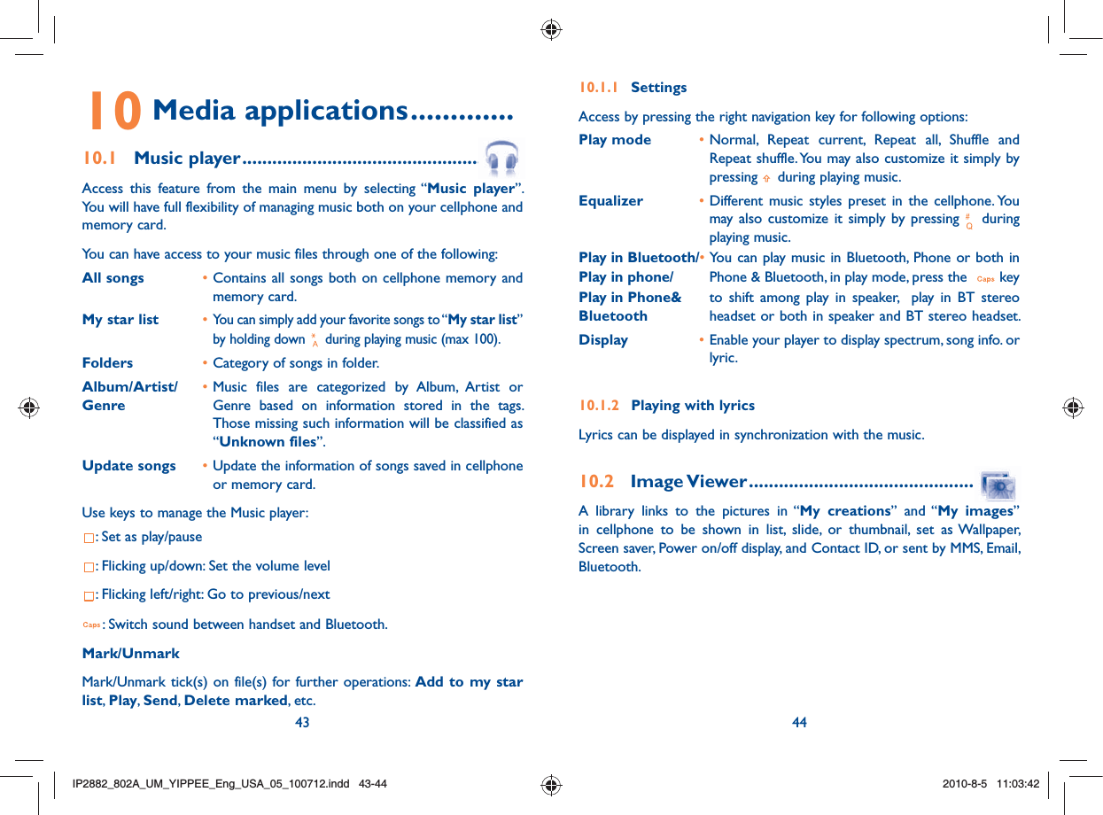 43 4410.1.1 SettingsAccess by pressing the right navigation key for following options:Play mode  • Normal, Repeat current, Repeat all, Shuffle and Repeat shuffle. You may also customize it simply by pressing   during playing music. Equalizer  • Different music styles preset in the cellphone. You may also customize it simply by pressing   during playing music. Play in Bluetooth/• You can play music in Bluetooth, Phone or both in Play in phone/    Phone &amp; Bluetooth, in play mode, press the    keyPlay in Phone&amp;     to shift among play in speaker,  play in BT stereoBluetooth  headset or both in speaker and BT stereo headset.Display  • Enable your player to display spectrum, song info. or lyric.10.1.2  Playing with lyricsLyrics can be displayed in synchronization with the music.10.2 Image Viewer .....................................................A library links to the pictures in “My creations” and “My images” in cellphone to be shown in list, slide, or thumbnail, set as Wallpaper, Screen saver, Power on/off display, and Contact ID, or sent by MMS, Email, Bluetooth.10 Media applications .............10.1 Music player .......................................................Access this feature from the main menu by selecting “Music player”. You will have full flexibility of managing music both on your cellphone and memory card.You can have access to your music files through one of the following:All songs  • Contains all songs both on cellphone memory and memory card.My star list  • You can simply add your favorite songs to “My star list” by holding down   during playing music (max 100).Folders  • Category of songs in folder.Album/Artist/  • Music files are categorized by Album, Artist or Genre  Genre based on information stored in the tags. Those missing such information will be classified as “Unknown files”.Update songs  • Update the information of songs saved in cellphone or memory card.Use keys to manage the Music player:: Set as play/pause: Flicking up/down: Set the volume level: Flicking left/right: Go to previous/next: Switch sound between handset and Bluetooth.Mark/Unmark Mark/Unmark tick(s) on file(s) for further operations: Add to my star list,  Play,  Send, Delete marked, etc.IP2882_802A_UM_YIPPEE_Eng_USA_05_100712.indd   43-44IP2882_802A_UM_YIPPEE_Eng_USA_05_100712.indd   43-442010-8-5   11:03:422010-8-5   11:03:42