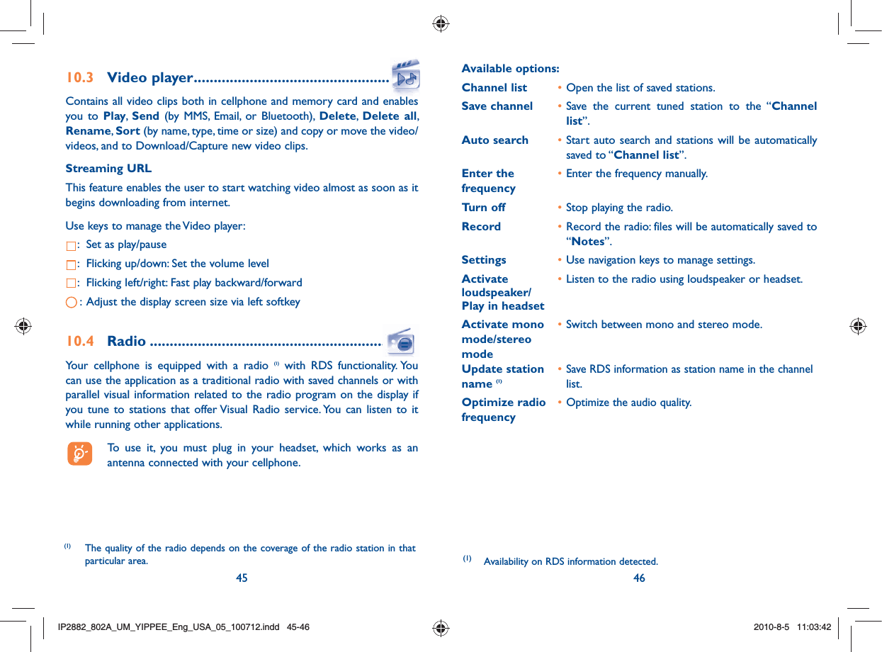 45 4610.3  Video player .......................................................Contains all video clips both in cellphone and memory card and enables you to Play,  Send (by MMS, Email, or Bluetooth), Delete,  Delete all, Rename, Sort (by name, type, time or size) and copy or move the video/videos, and to Download/Capture new video clips.Streaming URL This feature enables the user to start watching video almost as soon as it begins downloading from internet.Use keys to manage the Video player::  Set as play/pause:  Flicking up/down: Set the volume level:  Flicking left/right: Fast play backward/forward:  Adjust the display screen size via left softkey10.4 Radio ..................................................................Your cellphone is equipped with a radio (1) with RDS functionality. You can use the application as a traditional radio with saved channels or with parallel visual information related to the radio program on the display if you tune to stations that offer Visual Radio service. You can listen to it while running other applications.  To use it, you must plug in your headset, which works as an antenna connected with your cellphone.Available options: Channel list  • Open the list of saved stations.Save channel  • Save the current tuned station to the “Channel list”.Auto search  • Start auto search and stations will be automatically saved to “Channel list”.Enter the   • Enter the frequency manually. frequency  Turn off  • Stop playing the radio.Record  • Record the radio: files will be automatically saved to “Notes”.Settings  • Use navigation keys to manage settings.Activate   • Listen to the radio using loudspeaker or headset.loudspeaker/Play in headsetActivate mono   • Switch between mono and stereo mode.mode/stereo modeUpdate station   • Save RDS information as station name in the channel name (1)  list.Optimize radio   • Optimize the audio quality.frequency(1)  Availability on RDS information detected.(1)  The quality of the radio depends on the coverage of the radio station in that particular area.IP2882_802A_UM_YIPPEE_Eng_USA_05_100712.indd   45-46IP2882_802A_UM_YIPPEE_Eng_USA_05_100712.indd   45-462010-8-5   11:03:422010-8-5   11:03:42