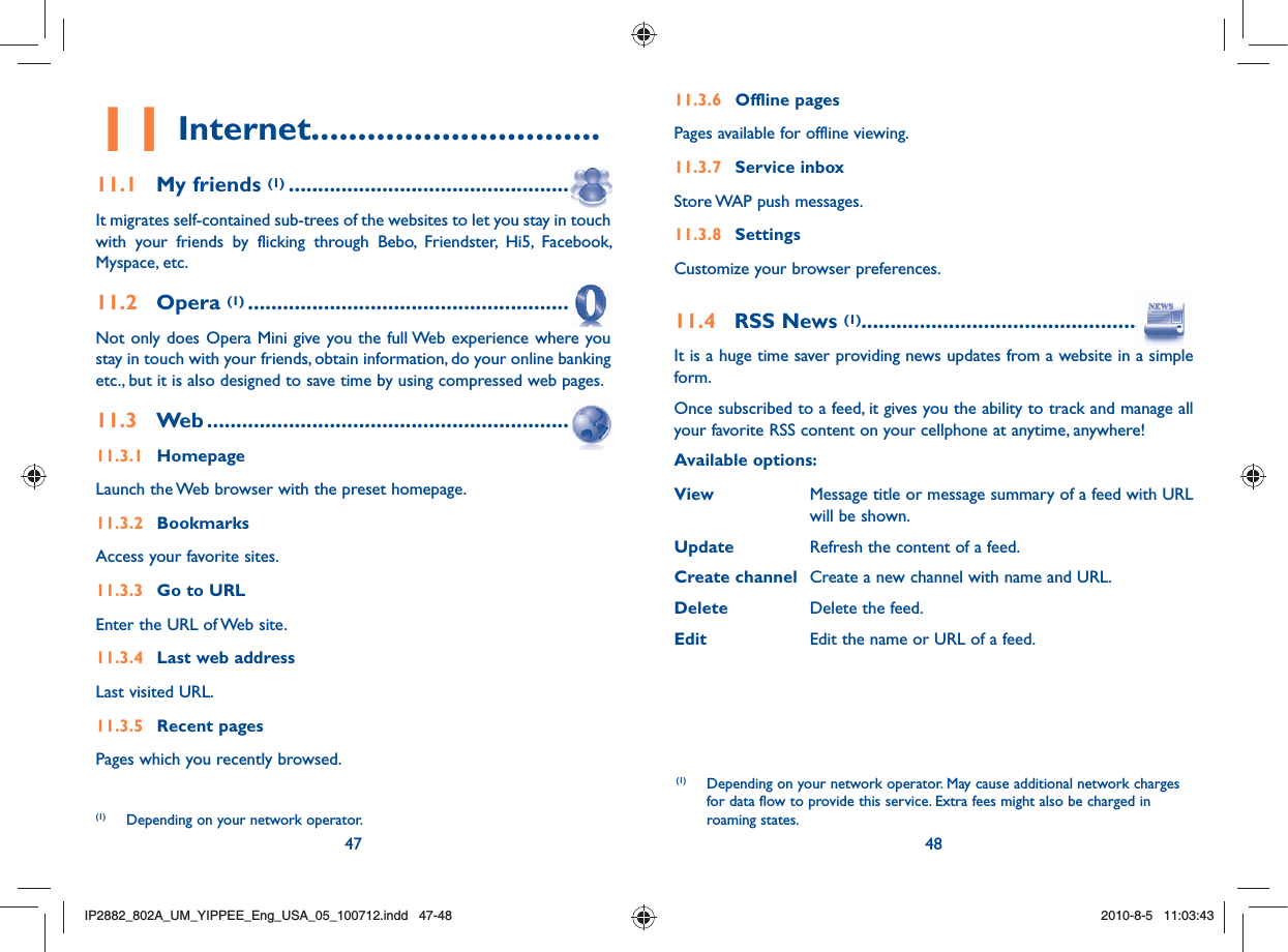 47 4811 Internet...............................11.1  My friends (1) ......................................................It migrates self-contained sub-trees of the websites to let you stay in touch with your friends by flicking through Bebo, Friendster, Hi5, Facebook, Myspace, etc.11.2  Opera (1) .............................................................Not only does Opera Mini give you the full Web experience where you stay in touch with your friends, obtain information, do your online banking etc., but it is also designed to save time by using compressed web pages.11.3  Web ....................................................................11.3.1 HomepageLaunch the Web browser with the preset homepage.11.3.2 BookmarksAccess your favorite sites.11.3.3  Go to URLEnter the URL of Web site.11.3.4  Last web addressLast visited URL.11.3.5  Recent pagesPages which you recently browsed.11.3.6 Offline pagesPages available for offline viewing.11.3.7 Service inboxStore WAP push messages.11.3.8 Settings Customize your browser preferences.11.4  RSS News (1).......................................................It is a huge time saver providing news updates from a website in a simple form.Once subscribed to a feed, it gives you the ability to track and manage all your favorite RSS content on your cellphone at anytime, anywhere!Available options:View  Message title or message summary of a feed with URL will be shown.Update  Refresh the content of a feed.Create channel  Create a new channel with name and URL.Delete  Delete the feed.Edit  Edit the name or URL of a feed.(1)  Depending on your network operator. May cause additional network charges for data flow to provide this service. Extra fees might also be charged in roaming states.(1)  Depending on your network operator.IP2882_802A_UM_YIPPEE_Eng_USA_05_100712.indd   47-48IP2882_802A_UM_YIPPEE_Eng_USA_05_100712.indd   47-482010-8-5   11:03:432010-8-5   11:03:43