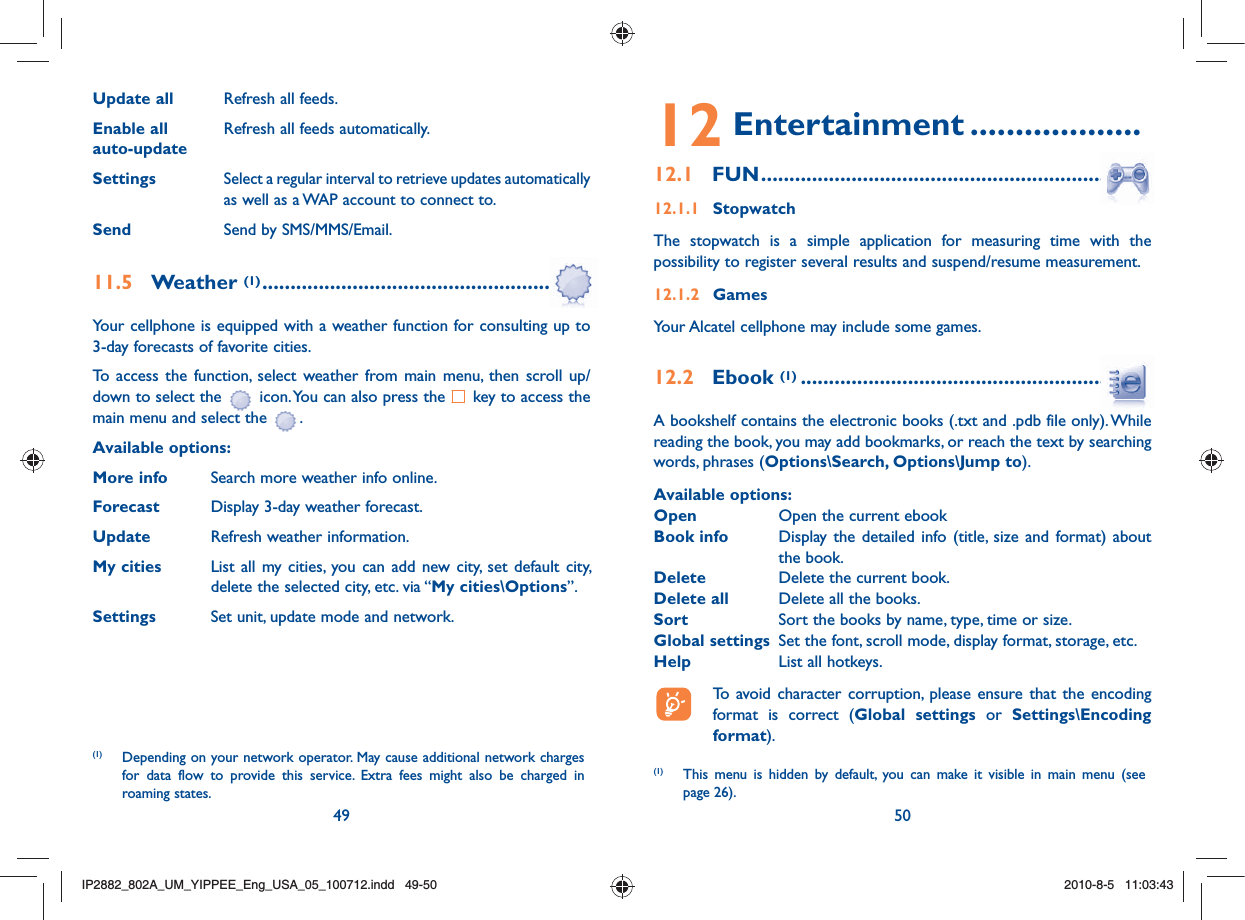 49 50Update all  Refresh all feeds.Enable all   Refresh all feeds automatically.auto-updateSettings  Select a regular interval to retrieve updates automatically as well as a WAP account to connect to. Send  Send by SMS/MMS/Email.11.5  Weather (1) .........................................................Your cellphone is equipped with a weather function for consulting up to 3-day forecasts of favorite cities.To access the function, select weather from main menu, then scroll up/down to select the   icon. You can also press the   key to access the main menu and select the  .Available options:More info  Search more weather info online.Forecast  Display 3-day weather forecast.Update  Refresh weather information.My cities  List all my cities, you can add new city, set default city,   delete the selected city, etc. via “My cities\Options”. Settings  Set unit, update mode and network.(1)  Depending on your network operator. May cause additional network charges for data flow to provide this service. Extra fees might also be charged in roaming states.12 Entertainment ...................12.1  FUN ....................................................................12.1.1 StopwatchThe stopwatch is a simple application for measuring time with the possibility to register several results and suspend/resume measurement.12.1.2 Games Your Alcatel cellphone may include some games.12.2  Ebook (1) .............................................................A bookshelf contains the electronic books (.txt and .pdb file only). While reading the book, you may add bookmarks, or reach the text by searching words, phrases (Options\Search, Options\Jump to).Available options:Open  Open the current ebookBook info  Display the detailed info (title, size and format) about the book.Delete  Delete the current book.Delete all  Delete all the books.Sort  Sort the books by name, type, time or size.Global settings  Set the font, scroll mode, display format, storage, etc.Help  List all hotkeys.  To avoid character corruption, please ensure that the encoding format is correct (Global settings or Settings\Encoding format).(1)  This menu is hidden by default, you can make it visible in main menu (see page 26).IP2882_802A_UM_YIPPEE_Eng_USA_05_100712.indd   49-50IP2882_802A_UM_YIPPEE_Eng_USA_05_100712.indd   49-502010-8-5   11:03:432010-8-5   11:03:43