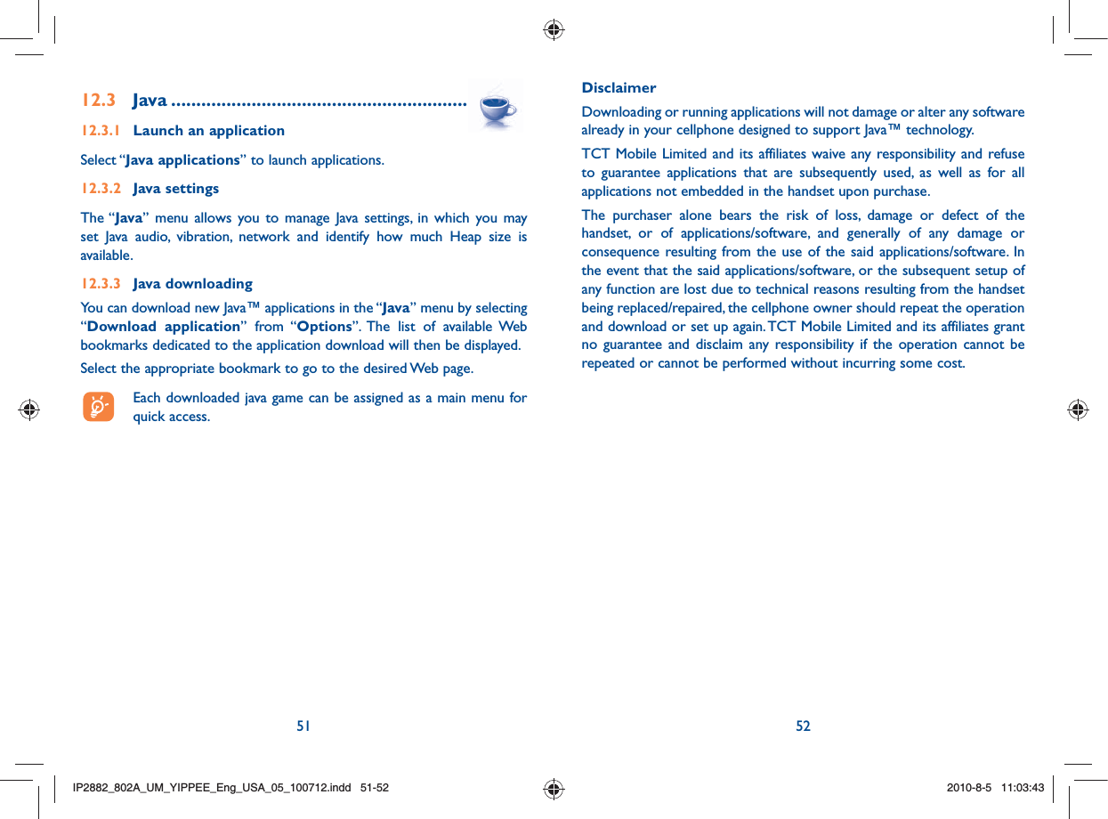 51 5212.3 Java .....................................................................12.3.1  Launch an applicationSelect “Java applications” to launch applications.12.3.2  Java settingsThe “Java” menu allows you to manage Java settings, in which you may set Java audio, vibration, network and identify how much Heap size is available.12.3.3  Java downloading You can download new Java™ applications in the “Java” menu by selecting “Download application” from “Options”. The list of available Web bookmarks dedicated to the application download will then be displayed.Select the appropriate bookmark to go to the desired Web page.  Each downloaded java game can be assigned as a main menu for quick access.Disclaimer Downloading or running applications will not damage or alter any software already in your cellphone designed to support Java™ technology.TCT Mobile Limited and its affiliates waive any responsibility and refuse to guarantee applications that are subsequently used, as well as for all applications not embedded in the handset upon purchase.The purchaser alone bears the risk of loss, damage or defect of the handset, or of applications/software, and generally of any damage or consequence resulting from the use of the said applications/software. In the event that the said applications/software, or the subsequent setup of any function are lost due to technical reasons resulting from the handset being replaced/repaired, the cellphone owner should repeat the operation and download or set up again. TCT Mobile Limited and its affiliates grant no guarantee and disclaim any responsibility if the operation cannot be repeated or cannot be performed without incurring some cost.IP2882_802A_UM_YIPPEE_Eng_USA_05_100712.indd   51-52IP2882_802A_UM_YIPPEE_Eng_USA_05_100712.indd   51-522010-8-5   11:03:432010-8-5   11:03:43