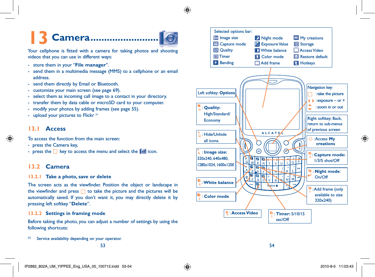 53 5413 Camera ...............................Your cellphone is fitted with a camera for taking photos and shooting videos that you can use in different ways:-  store them in your “File manager”.-  send them in a multimedia message (MMS) to a cellphone or an email address.-  send them directly by Email or Bluetooth.-  customize your main screen (see page 69).-  select them as incoming call image to a contact in your directory.-  transfer them by data cable or microSD card to your computer.-  modify your photos by adding frames (see page 55).-  upload your pictures to Flickr (1)13.1 AccessTo access the function from the main screen:-  press the Camera key,-  press the   key to access the menu and select the   icon.13.2 Camera13.2.1  Take a photo, save or deleteThe screen acts as the viewfinder. Position the object or landscape in the viewfinder and press   to take the picture and the pictures will be automatically saved. If you don’t want it, you may directly delete it by pressing left softkey “Delete”.13.2.2  Settings in framing modeBefore taking the photo, you can adjust a number of settings by using the following shortcuts:(1)  Service availability depending on your operator.Selected options bar: Image size Capture mode Quality Timer Banding My creations Storage Access Video Restore default Hotkeys Night mode Exposure Value White  balance Color mode Add frame:  Hide/Unhide all icons.:  Night mode: On/Off Left softkey: Options:  Color mode:  White balance :  Access Video  :  Timer: 5/10/15 sec/Off:  Add frame (only available to size 320x240)  :  Quality: High/Standard/Economy:  Image size: 320x240, 640x480, 1280x1024, 1600x1200:  Capture mode: 1/3/5 shot/Off Right softkey: Back, return to sub-menus of previous screenNavigation key:  : take the picture : exposure – or + : zoom in or out:  Access My creationsIP2882_802A_UM_YIPPEE_Eng_USA_05_100712.indd   53-54IP2882_802A_UM_YIPPEE_Eng_USA_05_100712.indd   53-542010-8-5   11:03:432010-8-5   11:03:43