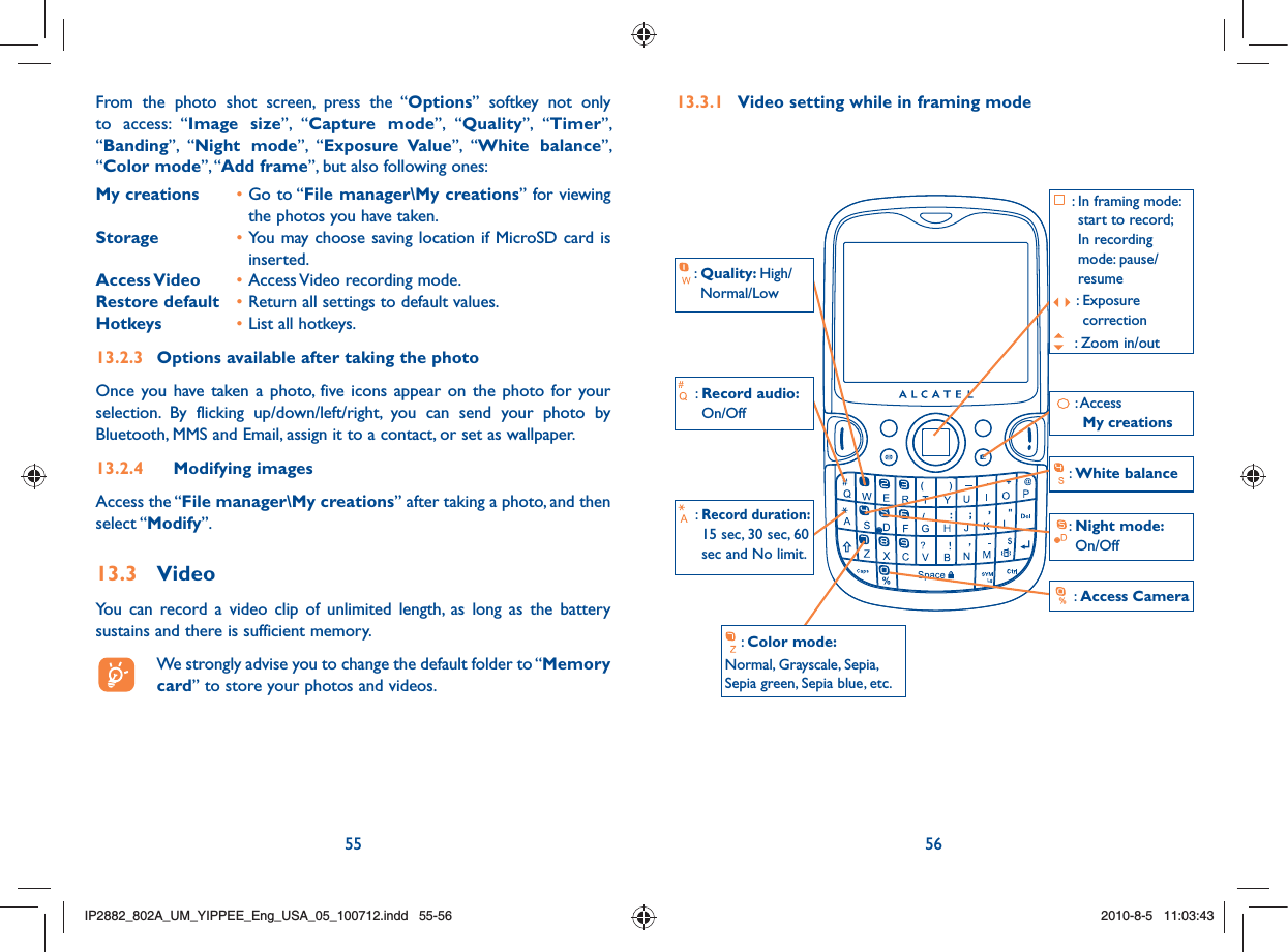 55 56From the photo shot screen, press the “Options” softkey not only to access: “Image size”, “Capture mode”, “Quality”, “Timer”, “Banding”, “Night mode”, “Exposure Value”, “White balance”, “Color mode”, “Add frame”, but also following ones:My creations  • Go to “File manager\My creations” for viewing the photos you have taken.Storage  • You may choose saving location if MicroSD card is inserted.Access Video  • Access Video recording mode.Restore default  • Return all settings to default values.Hotkeys  • List all hotkeys.13.2.3  Options available after taking the photoOnce you have taken a photo, five icons appear on the photo for your selection. By flicking up/down/left/right, you can send your photo by Bluetooth, MMS and Email, assign it to a contact, or set as wallpaper.13.2.4 Modifying imagesAccess the “File manager\My creations” after taking a photo, and then select “Modify”.13.3 VideoYou can record a video clip of unlimited length, as long as the battery sustains and there is sufficient memory.  We strongly advise you to change the default folder to “Memory card” to store your photos and videos.13.3.1  Video setting while in framing mode:  Access My creations:  Quality: High/Normal/Low: Access Camera :  Color mode:Normal, Grayscale, Sepia, Sepia green, Sepia blue, etc.: White balance:  Record audio: On/Off:  Record duration: 15 sec, 30 sec, 60 sec and No limit.:  Night mode: On/Off :  In framing mode: start to record;In recording mode: pause/resume:  Exposure correction : Zoom in/outIP2882_802A_UM_YIPPEE_Eng_USA_05_100712.indd   55-56IP2882_802A_UM_YIPPEE_Eng_USA_05_100712.indd   55-562010-8-5   11:03:432010-8-5   11:03:43